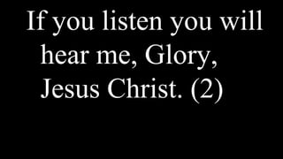 If you listen you will
hear me, Glory,
Jesus Christ. (2)
 