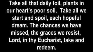 Take all that daily toil, plants in
our heart’s poor soil, Take all we
start and spoil, each hopeful
dream. The chances we have
missed, the graces we resist,
Lord, in thy Eucharist, take and
redeem.
 