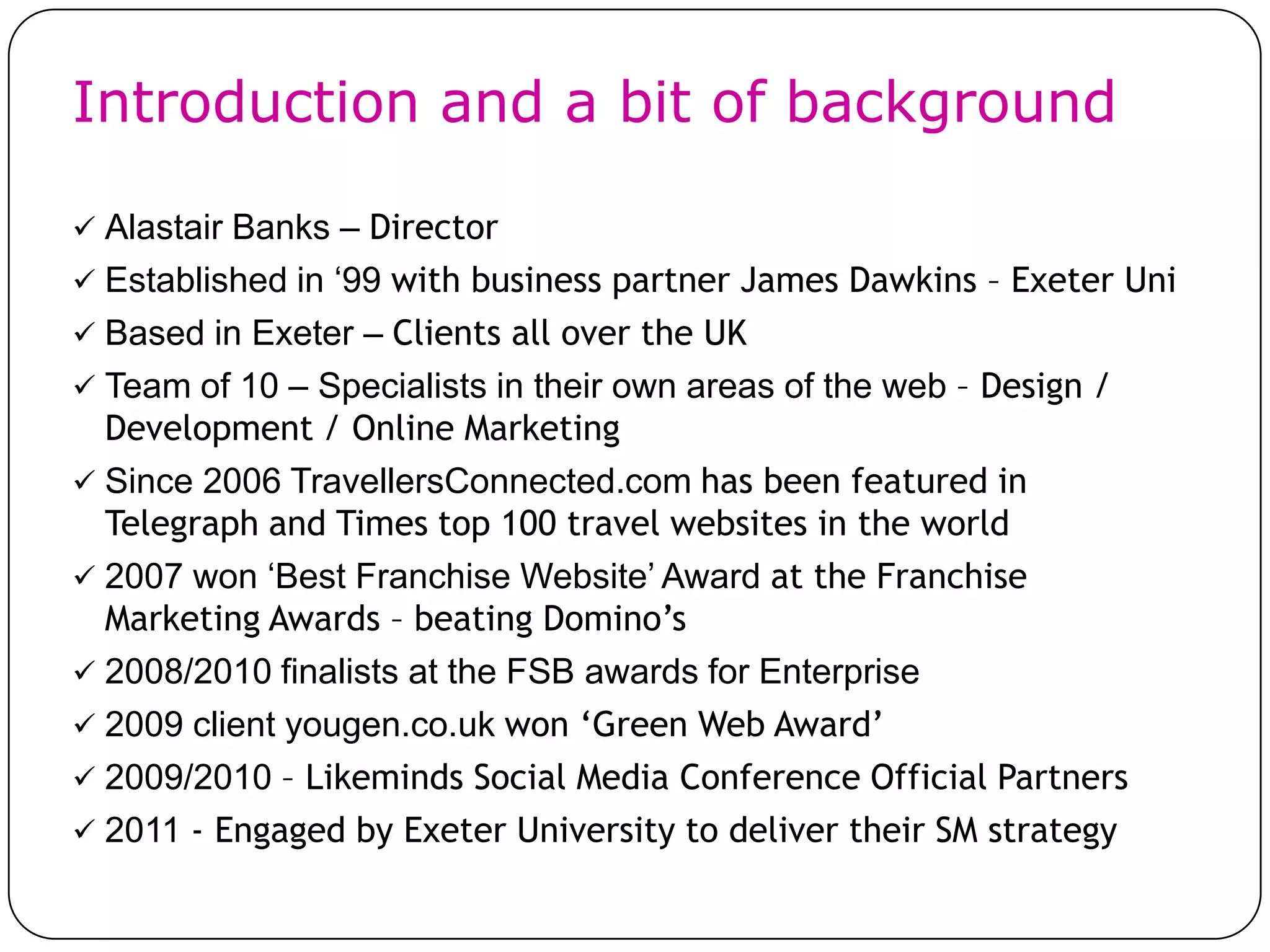 Introduction and a bit of background

 Alastair Banks – Director
 Established in ‘99 with business partner James Dawkins – Exeter Uni
 Based in Exeter – Clients all over the UK
 Team of 10 – Specialists in their own areas of the web – Design /
  Development / Online Marketing
 Since 2006 TravellersConnected.com has been featured in
  Telegraph and Times top 100 travel websites in the world
 2007 won ‘Best Franchise Website’ Award at the Franchise
  Marketing Awards – beating Domino’s
 2008/2010 finalists at the FSB awards for Enterprise
 2009 client yougen.co.uk won ‘Green Web Award’
 2009/2010 – Likeminds Social Media Conference Official Partners
 2011 - Engaged by Exeter University to deliver their SM strategy
 