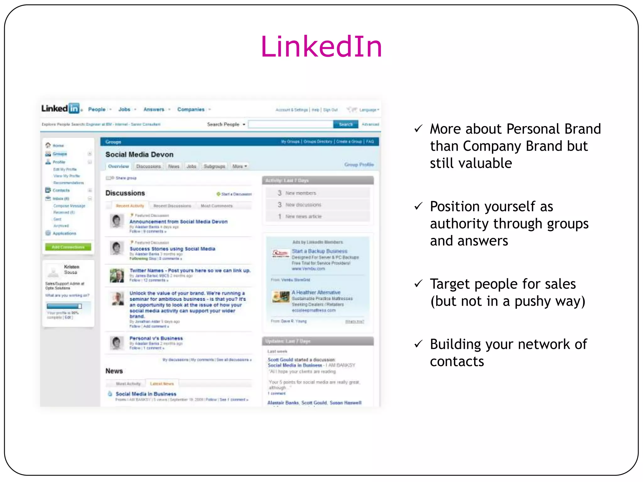 LinkedIn

            More about Personal Brand
             than Company Brand but
             still valuable


            Position yourself as
             authority through groups
             and answers


            Target people for sales
             (but not in a pushy way)


            Building your network of
             contacts
 