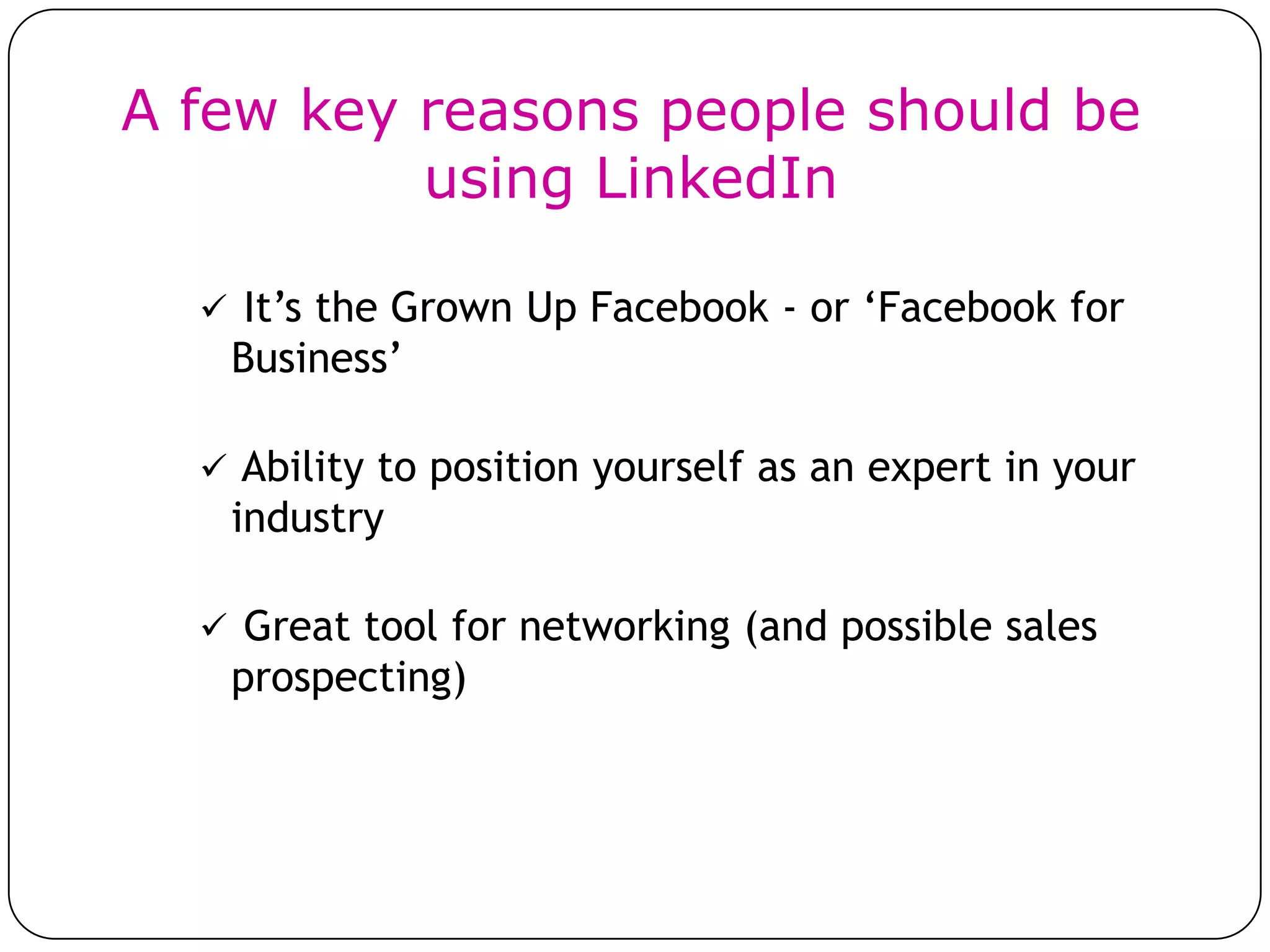 A few key reasons people should be
          using LinkedIn

   It’s the Grown Up Facebook - or ‘Facebook for
   Business’

   Ability to position yourself as an expert in your
   industry

   Great tool for networking (and possible sales
   prospecting)
 