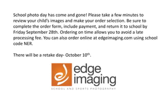 School photo day has come and gone! Please take a few minutes to
review your child’s images and make your order selection. Be sure to
complete the order form, include payment, and return it to school by
Friday September 28th. Ordering on time allows you to avoid a late
processing fee. You can also order online at edgeimaging.com using school
code NER.
There will be a retake day- October 10th.
 