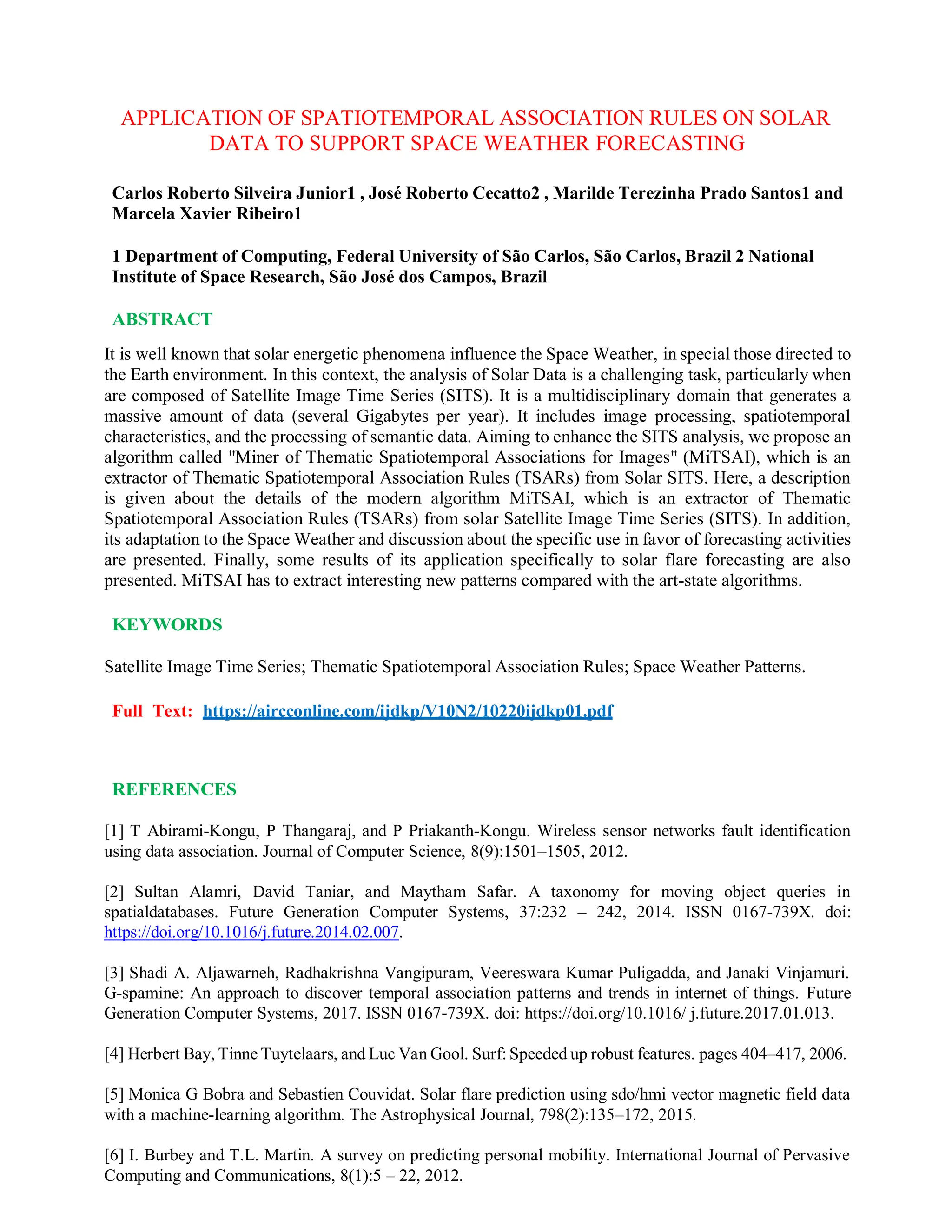 APPLICATION OF SPATIOTEMPORAL ASSOCIATION RULES ON SOLAR
DATA TO SUPPORT SPACE WEATHER FORECASTING
Carlos Roberto Silveira Junior1 , José Roberto Cecatto2 , Marilde Terezinha Prado Santos1 and
Marcela Xavier Ribeiro1
1 Department of Computing, Federal University of São Carlos, São Carlos, Brazil 2 National
Institute of Space Research, São José dos Campos, Brazil
ABSTRACT
It is well known that solar energetic phenomena influence the Space Weather, in special those directed to
the Earth environment. In this context, the analysis of Solar Data is a challenging task, particularly when
are composed of Satellite Image Time Series (SITS). It is a multidisciplinary domain that generates a
massive amount of data (several Gigabytes per year). It includes image processing, spatiotemporal
characteristics, and the processing of semantic data. Aiming to enhance the SITS analysis, we propose an
algorithm called "Miner of Thematic Spatiotemporal Associations for Images" (MiTSAI), which is an
extractor of Thematic Spatiotemporal Association Rules (TSARs) from Solar SITS. Here, a description
is given about the details of the modern algorithm MiTSAI, which is an extractor of Thematic
Spatiotemporal Association Rules (TSARs) from solar Satellite Image Time Series (SITS). In addition,
its adaptation to the Space Weather and discussion about the specific use in favor of forecasting activities
are presented. Finally, some results of its application specifically to solar flare forecasting are also
presented. MiTSAI has to extract interesting new patterns compared with the art-state algorithms.
KEYWORDS
Satellite Image Time Series; Thematic Spatiotemporal Association Rules; Space Weather Patterns.
Full Text: https://aircconline.com/ijdkp/V10N2/10220ijdkp01.pdf
REFERENCES
[1] T Abirami-Kongu, P Thangaraj, and P Priakanth-Kongu. Wireless sensor networks fault identification
using data association. Journal of Computer Science, 8(9):1501–1505, 2012.
[2] Sultan Alamri, David Taniar, and Maytham Safar. A taxonomy for moving object queries in
spatialdatabases. Future Generation Computer Systems, 37:232 – 242, 2014. ISSN 0167-739X. doi:
https://doi.org/10.1016/j.future.2014.02.007.
[3] Shadi A. Aljawarneh, Radhakrishna Vangipuram, Veereswara Kumar Puligadda, and Janaki Vinjamuri.
G-spamine: An approach to discover temporal association patterns and trends in internet of things. Future
Generation Computer Systems, 2017. ISSN 0167-739X. doi: https://doi.org/10.1016/ j.future.2017.01.013.
[4] Herbert Bay, Tinne Tuytelaars, and Luc Van Gool. Surf: Speeded up robust features. pages 404–417, 2006.
[5] Monica G Bobra and Sebastien Couvidat. Solar flare prediction using sdo/hmi vector magnetic field data
with a machine-learning algorithm. The Astrophysical Journal, 798(2):135–172, 2015.
[6] I. Burbey and T.L. Martin. A survey on predicting personal mobility. International Journal of Pervasive
Computing and Communications, 8(1):5 – 22, 2012.
 