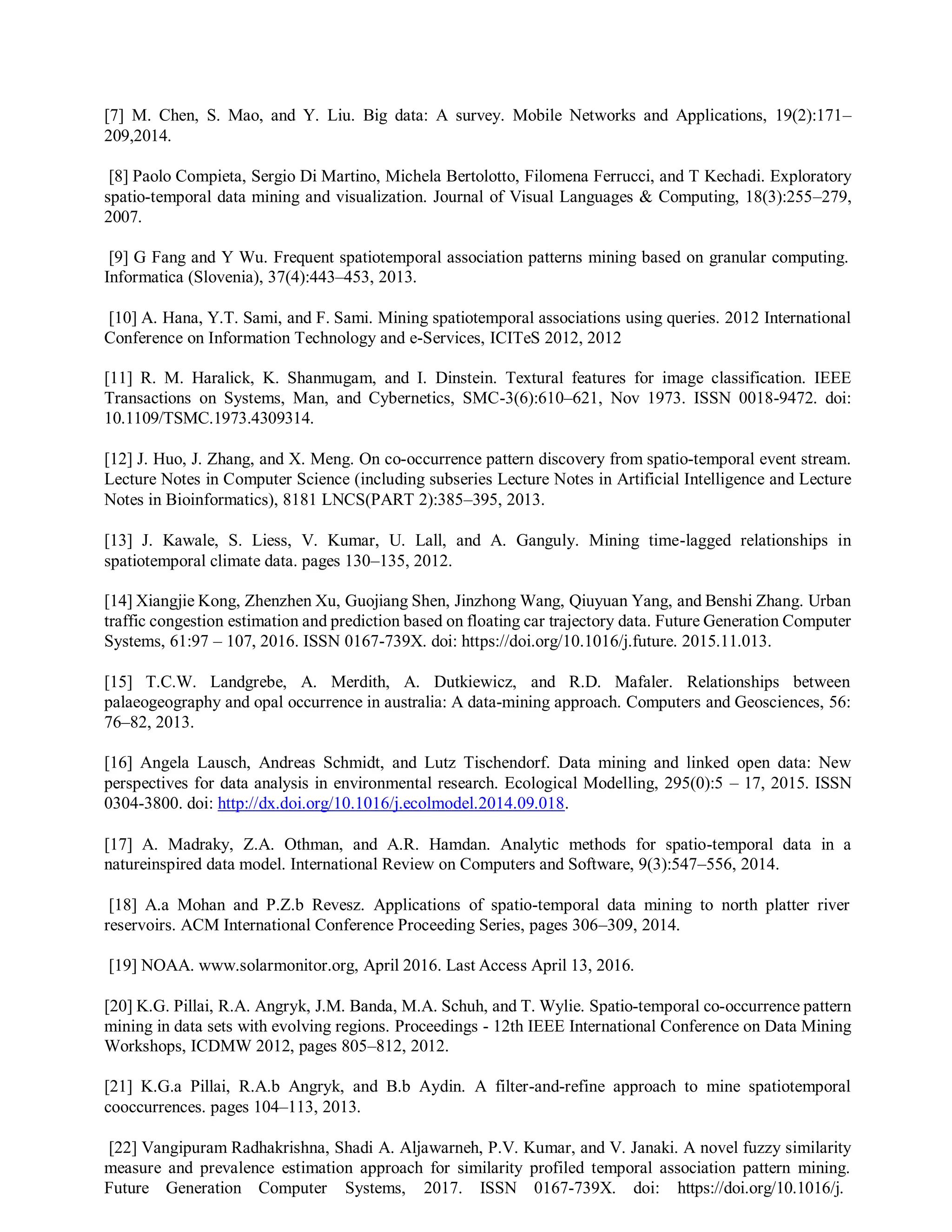[7] M. Chen, S. Mao, and Y. Liu. Big data: A survey. Mobile Networks and Applications, 19(2):171–
209,2014.
[8] Paolo Compieta, Sergio Di Martino, Michela Bertolotto, Filomena Ferrucci, and T Kechadi. Exploratory
spatio-temporal data mining and visualization. Journal of Visual Languages & Computing, 18(3):255–279,
2007.
[9] G Fang and Y Wu. Frequent spatiotemporal association patterns mining based on granular computing.
Informatica (Slovenia), 37(4):443–453, 2013.
[10] A. Hana, Y.T. Sami, and F. Sami. Mining spatiotemporal associations using queries. 2012 International
Conference on Information Technology and e-Services, ICITeS 2012, 2012
[11] R. M. Haralick, K. Shanmugam, and I. Dinstein. Textural features for image classification. IEEE
Transactions on Systems, Man, and Cybernetics, SMC-3(6):610–621, Nov 1973. ISSN 0018-9472. doi:
10.1109/TSMC.1973.4309314.
[12] J. Huo, J. Zhang, and X. Meng. On co-occurrence pattern discovery from spatio-temporal event stream.
Lecture Notes in Computer Science (including subseries Lecture Notes in Artificial Intelligence and Lecture
Notes in Bioinformatics), 8181 LNCS(PART 2):385–395, 2013.
[13] J. Kawale, S. Liess, V. Kumar, U. Lall, and A. Ganguly. Mining time-lagged relationships in
spatiotemporal climate data. pages 130–135, 2012.
[14] Xiangjie Kong, Zhenzhen Xu, Guojiang Shen, Jinzhong Wang, Qiuyuan Yang, and Benshi Zhang. Urban
traffic congestion estimation and prediction based on floating car trajectory data. Future Generation Computer
Systems, 61:97 – 107, 2016. ISSN 0167-739X. doi: https://doi.org/10.1016/j.future. 2015.11.013.
[15] T.C.W. Landgrebe, A. Merdith, A. Dutkiewicz, and R.D. Mafaler. Relationships between
palaeogeography and opal occurrence in australia: A data-mining approach. Computers and Geosciences, 56:
76–82, 2013.
[16] Angela Lausch, Andreas Schmidt, and Lutz Tischendorf. Data mining and linked open data: New
perspectives for data analysis in environmental research. Ecological Modelling, 295(0):5 – 17, 2015. ISSN
0304-3800. doi: http://dx.doi.org/10.1016/j.ecolmodel.2014.09.018.
[17] A. Madraky, Z.A. Othman, and A.R. Hamdan. Analytic methods for spatio-temporal data in a
natureinspired data model. International Review on Computers and Software, 9(3):547–556, 2014.
[18] A.a Mohan and P.Z.b Revesz. Applications of spatio-temporal data mining to north platter river
reservoirs. ACM International Conference Proceeding Series, pages 306–309, 2014.
[19] NOAA. www.solarmonitor.org, April 2016. Last Access April 13, 2016.
[20] K.G. Pillai, R.A. Angryk, J.M. Banda, M.A. Schuh, and T. Wylie. Spatio-temporal co-occurrence pattern
mining in data sets with evolving regions. Proceedings - 12th IEEE International Conference on Data Mining
Workshops, ICDMW 2012, pages 805–812, 2012.
[21] K.G.a Pillai, R.A.b Angryk, and B.b Aydin. A filter-and-refine approach to mine spatiotemporal
cooccurrences. pages 104–113, 2013.
[22] Vangipuram Radhakrishna, Shadi A. Aljawarneh, P.V. Kumar, and V. Janaki. A novel fuzzy similarity
measure and prevalence estimation approach for similarity profiled temporal association pattern mining.
Future Generation Computer Systems, 2017. ISSN 0167-739X. doi: https://doi.org/10.1016/j.
 