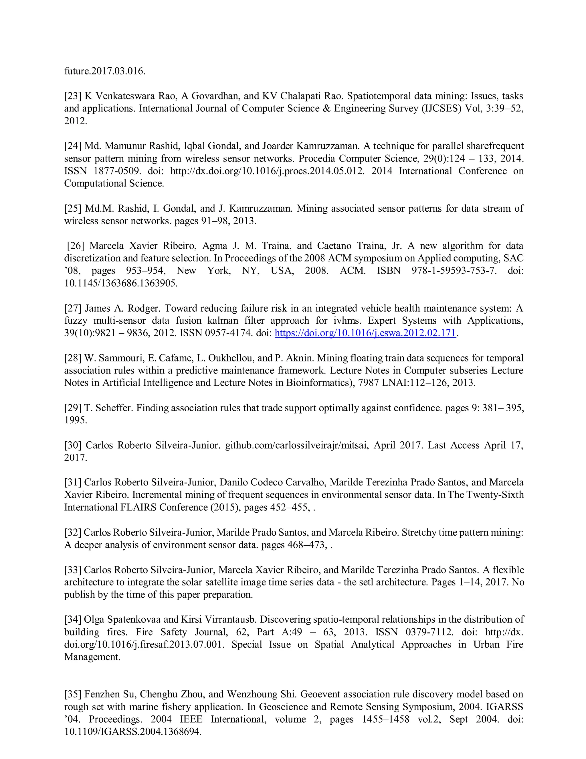 future.2017.03.016.
[23] K Venkateswara Rao, A Govardhan, and KV Chalapati Rao. Spatiotemporal data mining: Issues, tasks
and applications. International Journal of Computer Science & Engineering Survey (IJCSES) Vol, 3:39–52,
2012.
[24] Md. Mamunur Rashid, Iqbal Gondal, and Joarder Kamruzzaman. A technique for parallel sharefrequent
sensor pattern mining from wireless sensor networks. Procedia Computer Science, 29(0):124 – 133, 2014.
ISSN 1877-0509. doi: http://dx.doi.org/10.1016/j.procs.2014.05.012. 2014 International Conference on
Computational Science.
[25] Md.M. Rashid, I. Gondal, and J. Kamruzzaman. Mining associated sensor patterns for data stream of
wireless sensor networks. pages 91–98, 2013.
[26] Marcela Xavier Ribeiro, Agma J. M. Traina, and Caetano Traina, Jr. A new algorithm for data
discretization and feature selection. In Proceedings of the 2008 ACM symposium on Applied computing, SAC
’08, pages 953–954, New York, NY, USA, 2008. ACM. ISBN 978-1-59593-753-7. doi:
10.1145/1363686.1363905.
[27] James A. Rodger. Toward reducing failure risk in an integrated vehicle health maintenance system: A
fuzzy multi-sensor data fusion kalman filter approach for ivhms. Expert Systems with Applications,
39(10):9821 – 9836, 2012. ISSN 0957-4174. doi: https://doi.org/10.1016/j.eswa.2012.02.171.
[28] W. Sammouri, E. Cafame, L. Oukhellou, and P. Aknin. Mining floating train data sequences for temporal
association rules within a predictive maintenance framework. Lecture Notes in Computer subseries Lecture
Notes in Artificial Intelligence and Lecture Notes in Bioinformatics), 7987 LNAI:112–126, 2013.
[29] T. Scheffer. Finding association rules that trade support optimally against confidence. pages 9: 381– 395,
1995.
[30] Carlos Roberto Silveira-Junior. github.com/carlossilveirajr/mitsai, April 2017. Last Access April 17,
2017.
[31] Carlos Roberto Silveira-Junior, Danilo Codeco Carvalho, Marilde Terezinha Prado Santos, and Marcela
Xavier Ribeiro. Incremental mining of frequent sequences in environmental sensor data. In The Twenty-Sixth
International FLAIRS Conference (2015), pages 452–455, .
[32] Carlos Roberto Silveira-Junior, Marilde Prado Santos, and Marcela Ribeiro. Stretchy time pattern mining:
A deeper analysis of environment sensor data. pages 468–473, .
[33] Carlos Roberto Silveira-Junior, Marcela Xavier Ribeiro, and Marilde Terezinha Prado Santos. A flexible
architecture to integrate the solar satellite image time series data - the setl architecture. Pages 1–14, 2017. No
publish by the time of this paper preparation.
[34] Olga Spatenkovaa and Kirsi Virrantausb. Discovering spatio-temporal relationships in the distribution of
building fires. Fire Safety Journal, 62, Part A:49 – 63, 2013. ISSN 0379-7112. doi: http://dx.
doi.org/10.1016/j.firesaf.2013.07.001. Special Issue on Spatial Analytical Approaches in Urban Fire
Management.
[35] Fenzhen Su, Chenghu Zhou, and Wenzhoung Shi. Geoevent association rule discovery model based on
rough set with marine fishery application. In Geoscience and Remote Sensing Symposium, 2004. IGARSS
’04. Proceedings. 2004 IEEE International, volume 2, pages 1455–1458 vol.2, Sept 2004. doi:
10.1109/IGARSS.2004.1368694.
 