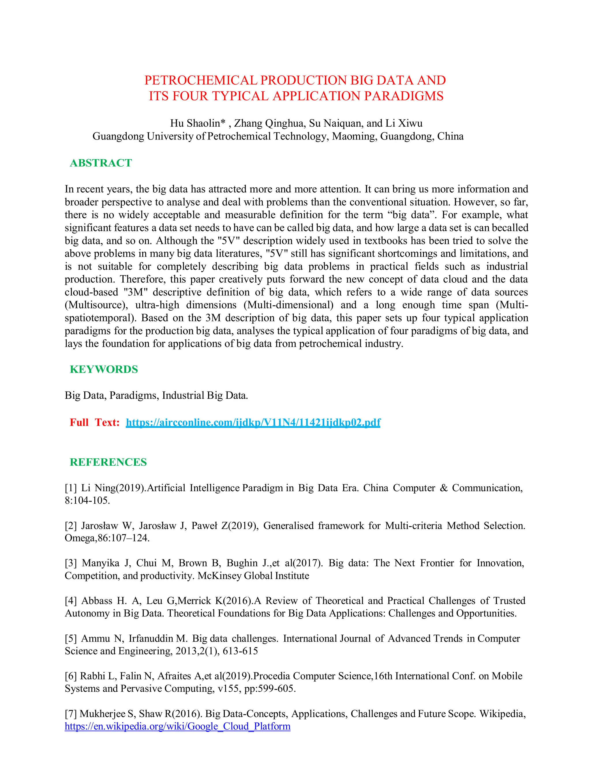 PETROCHEMICAL PRODUCTION BIG DATA AND
ITS FOUR TYPICAL APPLICATION PARADIGMS
Hu Shaolin* , Zhang Qinghua, Su Naiquan, and Li Xiwu
Guangdong University of Petrochemical Technology, Maoming, Guangdong, China
ABSTRACT
In recent years, the big data has attracted more and more attention. It can bring us more information and
broader perspective to analyse and deal with problems than the conventional situation. However, so far,
there is no widely acceptable and measurable definition for the term “big data”. For example, what
significant features a data set needs to have can be called big data, and how large a data set is can becalled
big data, and so on. Although the "5V" description widely used in textbooks has been tried to solve the
above problems in many big data literatures, "5V" still has significant shortcomings and limitations, and
is not suitable for completely describing big data problems in practical fields such as industrial
production. Therefore, this paper creatively puts forward the new concept of data cloud and the data
cloud-based "3M" descriptive definition of big data, which refers to a wide range of data sources
(Multisource), ultra-high dimensions (Multi-dimensional) and a long enough time span (Multi-
spatiotemporal). Based on the 3M description of big data, this paper sets up four typical application
paradigms for the production big data, analyses the typical application of four paradigms of big data, and
lays the foundation for applications of big data from petrochemical industry.
KEYWORDS
Big Data, Paradigms, Industrial Big Data.
Full Text: https://aircconline.com/ijdkp/V11N4/11421ijdkp02.pdf
REFERENCES
[1] Li Ning(2019).Artificial Intelligence Paradigm in Big Data Era. China Computer & Communication,
8:104-105.
[2] Jarosław W, Jarosław J, Paweł Z(2019), Generalised framework for Multi-criteria Method Selection.
Omega,86:107–124.
[3] Manyika J, Chui M, Brown B, Bughin J.,et al(2017). Big data: The Next Frontier for Innovation,
Competition, and productivity. McKinsey Global Institute
[4] Abbass H. A, Leu G,Merrick K(2016).A Review of Theoretical and Practical Challenges of Trusted
Autonomy in Big Data. Theoretical Foundations for Big Data Applications: Challenges and Opportunities.
[5] Ammu N, Irfanuddin M. Big data challenges. International Journal of Advanced Trends in Computer
Science and Engineering, 2013,2(1), 613-615
[6] Rabhi L, Falin N, Afraites A,et al(2019).Procedia Computer Science,16th International Conf. on Mobile
Systems and Pervasive Computing, v155, pp:599-605.
[7] Mukherjee S, Shaw R(2016). Big Data-Concepts, Applications, Challenges and Future Scope. Wikipedia,
https://en.wikipedia.org/wiki/Google_Cloud_Platform
 