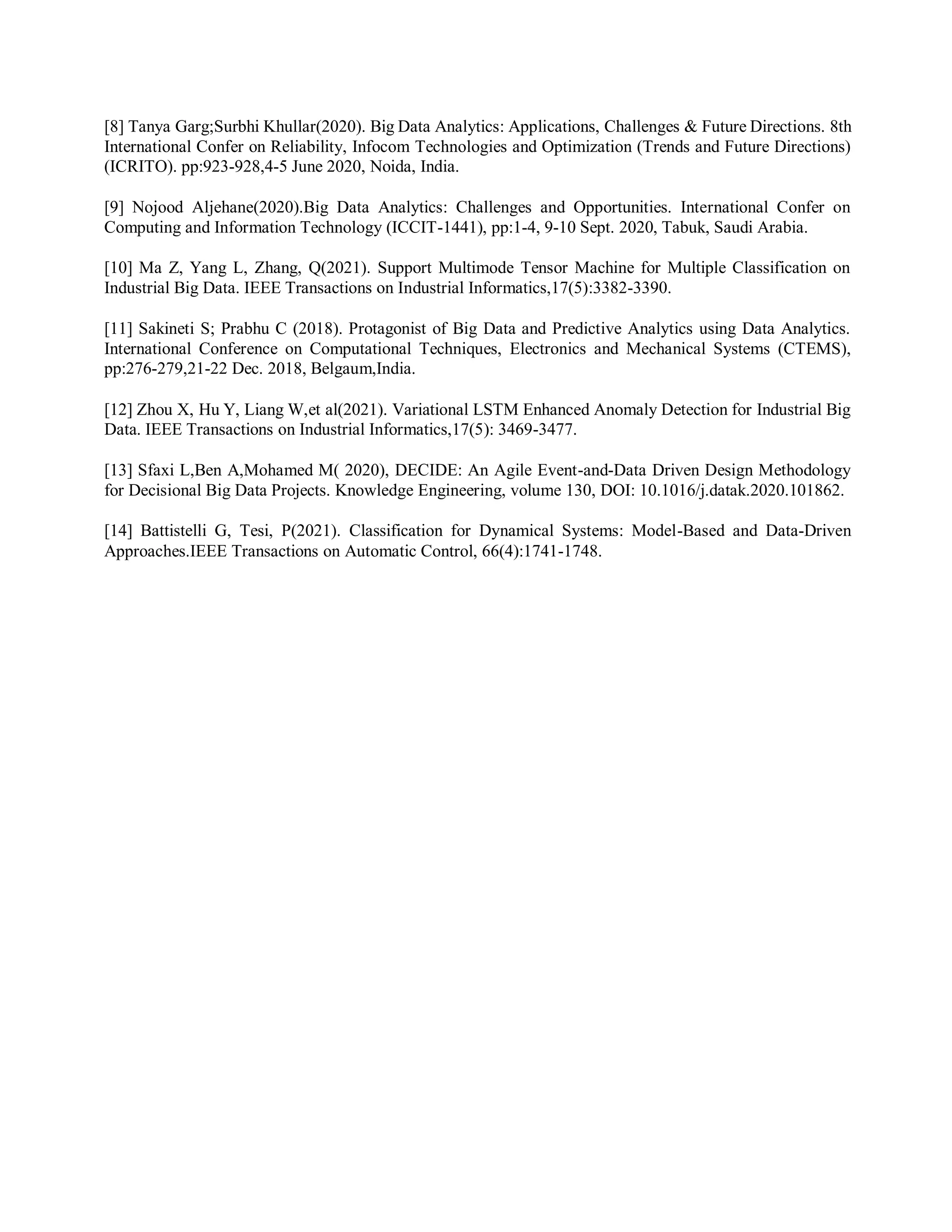 [8] Tanya Garg;Surbhi Khullar(2020). Big Data Analytics: Applications, Challenges & Future Directions. 8th
International Confer on Reliability, Infocom Technologies and Optimization (Trends and Future Directions)
(ICRITO). pp:923-928,4-5 June 2020, Noida, India.
[9] Nojood Aljehane(2020).Big Data Analytics: Challenges and Opportunities. International Confer on
Computing and Information Technology (ICCIT-1441), pp:1-4, 9-10 Sept. 2020, Tabuk, Saudi Arabia.
[10] Ma Z, Yang L, Zhang, Q(2021). Support Multimode Tensor Machine for Multiple Classification on
Industrial Big Data. IEEE Transactions on Industrial Informatics,17(5):3382-3390.
[11] Sakineti S; Prabhu C (2018). Protagonist of Big Data and Predictive Analytics using Data Analytics.
International Conference on Computational Techniques, Electronics and Mechanical Systems (CTEMS),
pp:276-279,21-22 Dec. 2018, Belgaum,India.
[12] Zhou X, Hu Y, Liang W,et al(2021). Variational LSTM Enhanced Anomaly Detection for Industrial Big
Data. IEEE Transactions on Industrial Informatics,17(5): 3469-3477.
[13] Sfaxi L,Ben A,Mohamed M( 2020), DECIDE: An Agile Event-and-Data Driven Design Methodology
for Decisional Big Data Projects. Knowledge Engineering, volume 130, DOI: 10.1016/j.datak.2020.101862.
[14] Battistelli G, Tesi, P(2021). Classification for Dynamical Systems: Model-Based and Data-Driven
Approaches.IEEE Transactions on Automatic Control, 66(4):1741-1748.
 