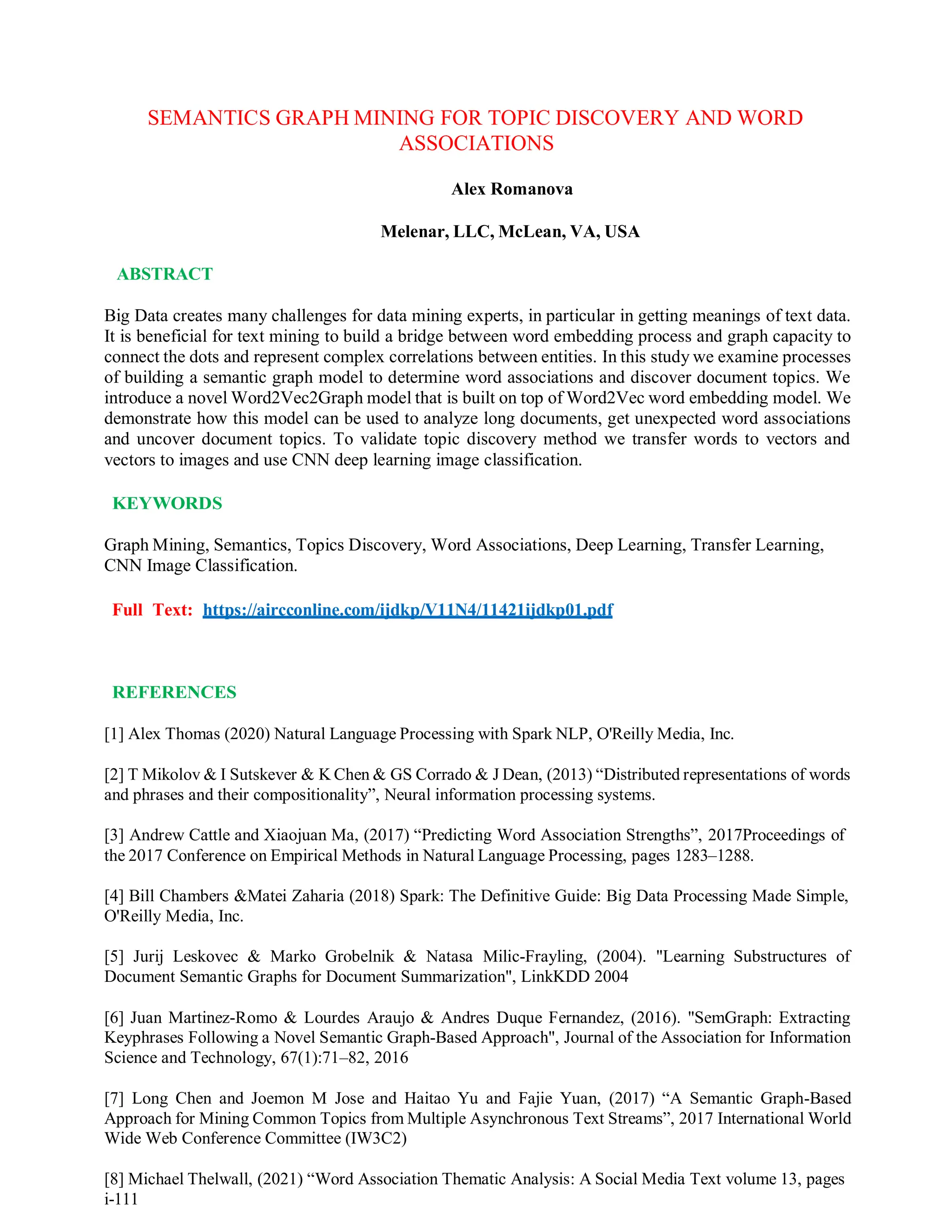 SEMANTICS GRAPH MINING FOR TOPIC DISCOVERY AND WORD
ASSOCIATIONS
Alex Romanova
Melenar, LLC, McLean, VA, USA
ABSTRACT
Big Data creates many challenges for data mining experts, in particular in getting meanings of text data.
It is beneficial for text mining to build a bridge between word embedding process and graph capacity to
connect the dots and represent complex correlations between entities. In this study we examine processes
of building a semantic graph model to determine word associations and discover document topics. We
introduce a novel Word2Vec2Graph model that is built on top of Word2Vec word embedding model. We
demonstrate how this model can be used to analyze long documents, get unexpected word associations
and uncover document topics. To validate topic discovery method we transfer words to vectors and
vectors to images and use CNN deep learning image classification.
KEYWORDS
Graph Mining, Semantics, Topics Discovery, Word Associations, Deep Learning, Transfer Learning,
CNN Image Classification.
Full Text: https://aircconline.com/ijdkp/V11N4/11421ijdkp01.pdf
REFERENCES
[1] Alex Thomas (2020) Natural Language Processing with Spark NLP, O'Reilly Media, Inc.
[2] T Mikolov & I Sutskever & K Chen & GS Corrado & J Dean, (2013) “Distributed representations of words
and phrases and their compositionality”, Neural information processing systems.
[3] Andrew Cattle and Xiaojuan Ma, (2017) “Predicting Word Association Strengths”, 2017Proceedings of
the 2017 Conference on Empirical Methods in Natural Language Processing, pages 1283–1288.
[4] Bill Chambers &Matei Zaharia (2018) Spark: The Definitive Guide: Big Data Processing Made Simple,
O'Reilly Media, Inc.
[5] Jurij Leskovec & Marko Grobelnik & Natasa Milic-Frayling, (2004). "Learning Substructures of
Document Semantic Graphs for Document Summarization", LinkKDD 2004
[6] Juan Martinez-Romo & Lourdes Araujo & Andres Duque Fernandez, (2016). "SemGraph: Extracting
Keyphrases Following a Novel Semantic Graph-Based Approach", Journal of the Association for Information
Science and Technology, 67(1):71–82, 2016
[7] Long Chen and Joemon M Jose and Haitao Yu and Fajie Yuan, (2017) “A Semantic Graph-Based
Approach for Mining Common Topics from Multiple Asynchronous Text Streams”, 2017 International World
Wide Web Conference Committee (IW3C2)
[8] Michael Thelwall, (2021) “Word Association Thematic Analysis: A Social Media Text volume 13, pages
i-111
 