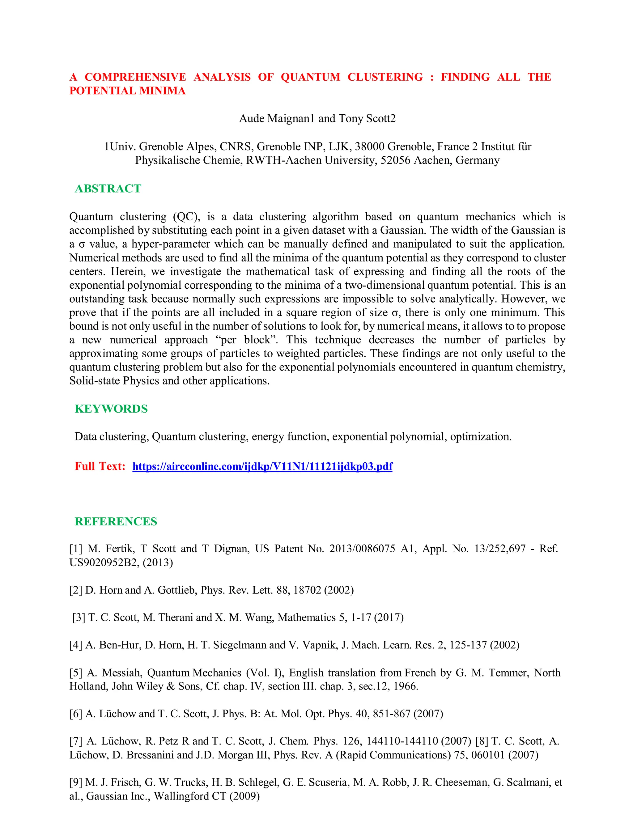 A COMPREHENSIVE ANALYSIS OF QUANTUM CLUSTERING : FINDING ALL THE
POTENTIAL MINIMA
Aude Maignan1 and Tony Scott2
1Univ. Grenoble Alpes, CNRS, Grenoble INP, LJK, 38000 Grenoble, France 2 Institut für
Physikalische Chemie, RWTH-Aachen University, 52056 Aachen, Germany
ABSTRACT
Quantum clustering (QC), is a data clustering algorithm based on quantum mechanics which is
accomplished by substituting each point in a given dataset with a Gaussian. The width of the Gaussian is
a σ value, a hyper-parameter which can be manually defined and manipulated to suit the application.
Numerical methods are used to find all the minima of the quantum potential as they correspond to cluster
centers. Herein, we investigate the mathematical task of expressing and finding all the roots of the
exponential polynomial corresponding to the minima of a two-dimensional quantum potential. This is an
outstanding task because normally such expressions are impossible to solve analytically. However, we
prove that if the points are all included in a square region of size σ, there is only one minimum. This
bound is not only useful in the number of solutions to look for, by numerical means, it allows to to propose
a new numerical approach “per block”. This technique decreases the number of particles by
approximating some groups of particles to weighted particles. These findings are not only useful to the
quantum clustering problem but also for the exponential polynomials encountered in quantum chemistry,
Solid-state Physics and other applications.
KEYWORDS
Data clustering, Quantum clustering, energy function, exponential polynomial, optimization.
Full Text: https://aircconline.com/ijdkp/V11N1/11121ijdkp03.pdf
REFERENCES
[1] M. Fertik, T Scott and T Dignan, US Patent No. 2013/0086075 A1, Appl. No. 13/252,697 - Ref.
US9020952B2, (2013)
[2] D. Horn and A. Gottlieb, Phys. Rev. Lett. 88, 18702 (2002)
[3] T. C. Scott, M. Therani and X. M. Wang, Mathematics 5, 1-17 (2017)
[4] A. Ben-Hur, D. Horn, H. T. Siegelmann and V. Vapnik, J. Mach. Learn. Res. 2, 125-137 (2002)
[5] A. Messiah, Quantum Mechanics (Vol. I), English translation from French by G. M. Temmer, North
Holland, John Wiley & Sons, Cf. chap. IV, section III. chap. 3, sec.12, 1966.
[6] A. Lüchow and T. C. Scott, J. Phys. B: At. Mol. Opt. Phys. 40, 851-867 (2007)
[7] A. Lüchow, R. Petz R and T. C. Scott, J. Chem. Phys. 126, 144110-144110 (2007) [8] T. C. Scott, A.
Lüchow, D. Bressanini and J.D. Morgan III, Phys. Rev. A (Rapid Communications) 75, 060101 (2007)
[9] M. J. Frisch, G. W. Trucks, H. B. Schlegel, G. E. Scuseria, M. A. Robb, J. R. Cheeseman, G. Scalmani, et
al., Gaussian Inc., Wallingford CT (2009)
 