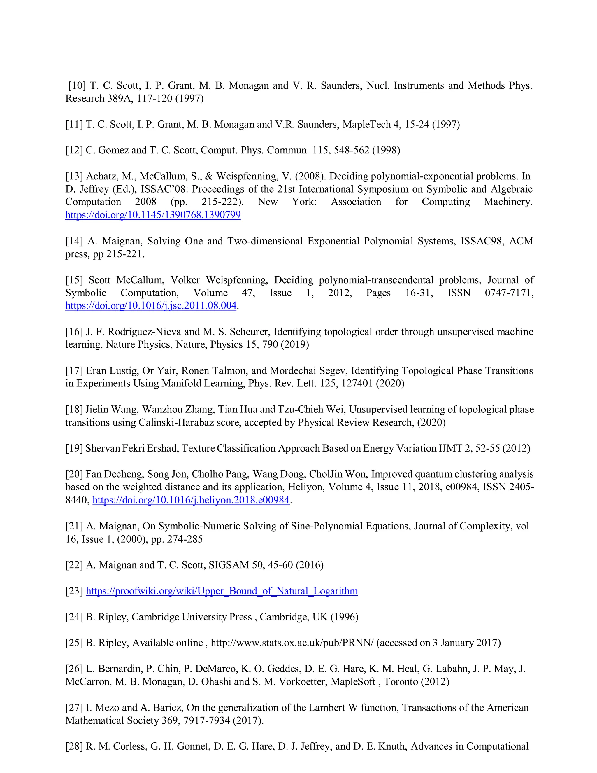 [10] T. C. Scott, I. P. Grant, M. B. Monagan and V. R. Saunders, Nucl. Instruments and Methods Phys.
Research 389A, 117-120 (1997)
[11] T. C. Scott, I. P. Grant, M. B. Monagan and V.R. Saunders, MapleTech 4, 15-24 (1997)
[12] C. Gomez and T. C. Scott, Comput. Phys. Commun. 115, 548-562 (1998)
[13] Achatz, M., McCallum, S., & Weispfenning, V. (2008). Deciding polynomial-exponential problems. In
D. Jeffrey (Ed.), ISSAC’08: Proceedings of the 21st International Symposium on Symbolic and Algebraic
Computation 2008 (pp. 215-222). New York: Association for Computing Machinery.
https://doi.org/10.1145/1390768.1390799
[14] A. Maignan, Solving One and Two-dimensional Exponential Polynomial Systems, ISSAC98, ACM
press, pp 215-221.
[15] Scott McCallum, Volker Weispfenning, Deciding polynomial-transcendental problems, Journal of
Symbolic Computation, Volume 47, Issue 1, 2012, Pages 16-31, ISSN 0747-7171,
https://doi.org/10.1016/j.jsc.2011.08.004.
[16] J. F. Rodriguez-Nieva and M. S. Scheurer, Identifying topological order through unsupervised machine
learning, Nature Physics, Nature, Physics 15, 790 (2019)
[17] Eran Lustig, Or Yair, Ronen Talmon, and Mordechai Segev, Identifying Topological Phase Transitions
in Experiments Using Manifold Learning, Phys. Rev. Lett. 125, 127401 (2020)
[18] Jielin Wang, Wanzhou Zhang, Tian Hua and Tzu-Chieh Wei, Unsupervised learning of topological phase
transitions using Calinski-Harabaz score, accepted by Physical Review Research, (2020)
[19] Shervan Fekri Ershad, Texture Classification Approach Based on Energy Variation IJMT 2, 52-55 (2012)
[20] Fan Decheng, Song Jon, Cholho Pang, Wang Dong, CholJin Won, Improved quantum clustering analysis
based on the weighted distance and its application, Heliyon, Volume 4, Issue 11, 2018, e00984, ISSN 2405-
8440, https://doi.org/10.1016/j.heliyon.2018.e00984.
[21] A. Maignan, On Symbolic-Numeric Solving of Sine-Polynomial Equations, Journal of Complexity, vol
16, Issue 1, (2000), pp. 274-285
[22] A. Maignan and T. C. Scott, SIGSAM 50, 45-60 (2016)
[23] https://proofwiki.org/wiki/Upper_Bound_of_Natural_Logarithm
[24] B. Ripley, Cambridge University Press , Cambridge, UK (1996)
[25] B. Ripley, Available online , http://www.stats.ox.ac.uk/pub/PRNN/ (accessed on 3 January 2017)
[26] L. Bernardin, P. Chin, P. DeMarco, K. O. Geddes, D. E. G. Hare, K. M. Heal, G. Labahn, J. P. May, J.
McCarron, M. B. Monagan, D. Ohashi and S. M. Vorkoetter, MapleSoft , Toronto (2012)
[27] I. Mezo and A. Baricz, On the generalization of the Lambert W function, Transactions of the American
Mathematical Society 369, 7917-7934 (2017).
[28] R. M. Corless, G. H. Gonnet, D. E. G. Hare, D. J. Jeffrey, and D. E. Knuth, Advances in Computational
 