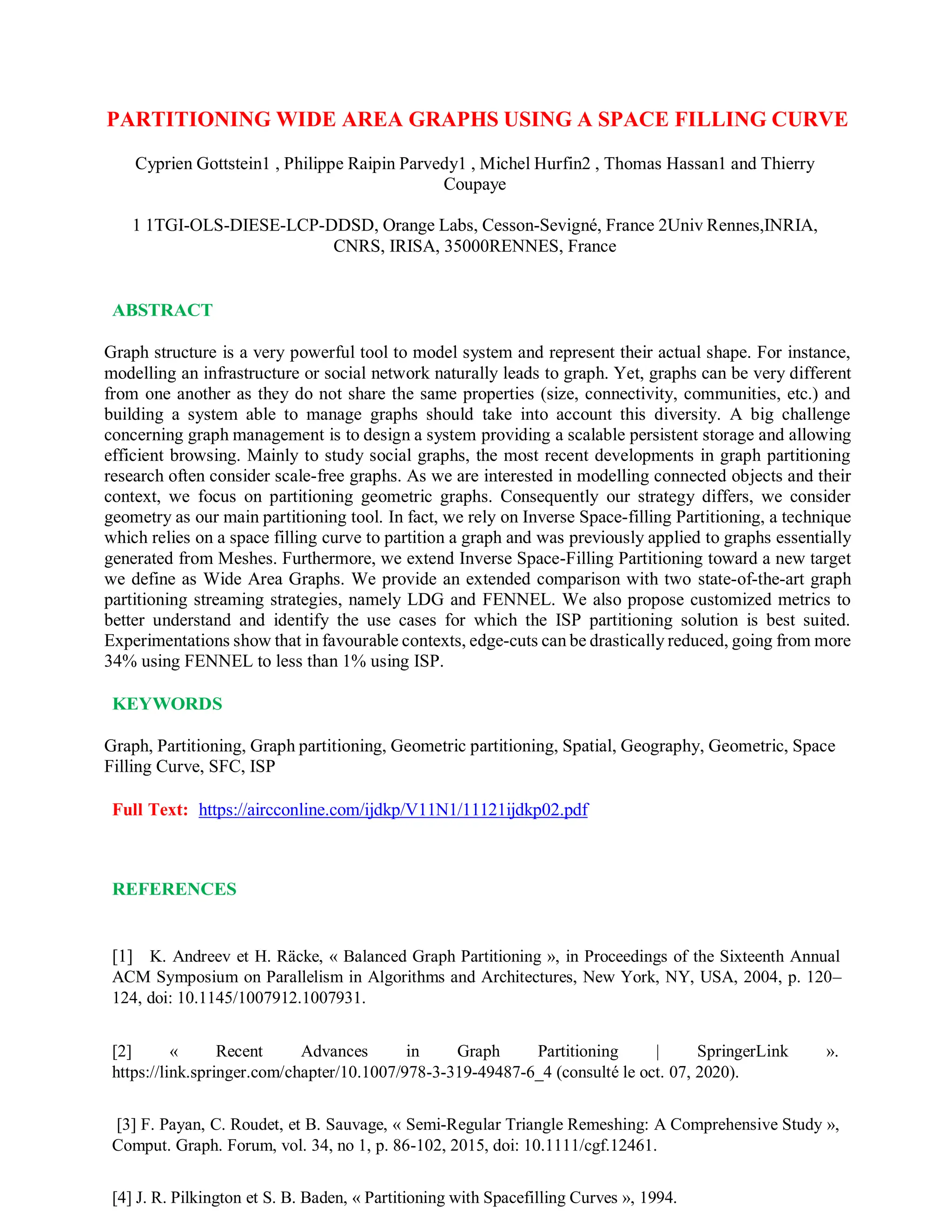 PARTITIONING WIDE AREA GRAPHS USING A SPACE FILLING CURVE
Cyprien Gottstein1 , Philippe Raipin Parvedy1 , Michel Hurfin2 , Thomas Hassan1 and Thierry
Coupaye
1 1TGI-OLS-DIESE-LCP-DDSD, Orange Labs, Cesson-Sevigné, France 2Univ Rennes,INRIA,
CNRS, IRISA, 35000RENNES, France
ABSTRACT
Graph structure is a very powerful tool to model system and represent their actual shape. For instance,
modelling an infrastructure or social network naturally leads to graph. Yet, graphs can be very different
from one another as they do not share the same properties (size, connectivity, communities, etc.) and
building a system able to manage graphs should take into account this diversity. A big challenge
concerning graph management is to design a system providing a scalable persistent storage and allowing
efficient browsing. Mainly to study social graphs, the most recent developments in graph partitioning
research often consider scale-free graphs. As we are interested in modelling connected objects and their
context, we focus on partitioning geometric graphs. Consequently our strategy differs, we consider
geometry as our main partitioning tool. In fact, we rely on Inverse Space-filling Partitioning, a technique
which relies on a space filling curve to partition a graph and was previously applied to graphs essentially
generated from Meshes. Furthermore, we extend Inverse Space-Filling Partitioning toward a new target
we define as Wide Area Graphs. We provide an extended comparison with two state-of-the-art graph
partitioning streaming strategies, namely LDG and FENNEL. We also propose customized metrics to
better understand and identify the use cases for which the ISP partitioning solution is best suited.
Experimentations show that in favourable contexts, edge-cuts can be drastically reduced, going from more
34% using FENNEL to less than 1% using ISP.
KEYWORDS
Graph, Partitioning, Graph partitioning, Geometric partitioning, Spatial, Geography, Geometric, Space
Filling Curve, SFC, ISP
Full Text: https://aircconline.com/ijdkp/V11N1/11121ijdkp02.pdf
REFERENCES
[1] K. Andreev et H. Räcke, « Balanced Graph Partitioning », in Proceedings of the Sixteenth Annual
ACM Symposium on Parallelism in Algorithms and Architectures, New York, NY, USA, 2004, p. 120–
124, doi: 10.1145/1007912.1007931.
[2] « Recent Advances in Graph Partitioning | SpringerLink ».
https://link.springer.com/chapter/10.1007/978-3-319-49487-6_4 (consulté le oct. 07, 2020).
[3] F. Payan, C. Roudet, et B. Sauvage, « Semi-Regular Triangle Remeshing: A Comprehensive Study »,
Comput. Graph. Forum, vol. 34, no 1, p. 86-102, 2015, doi: 10.1111/cgf.12461.
[4] J. R. Pilkington et S. B. Baden, « Partitioning with Spacefilling Curves », 1994.
 