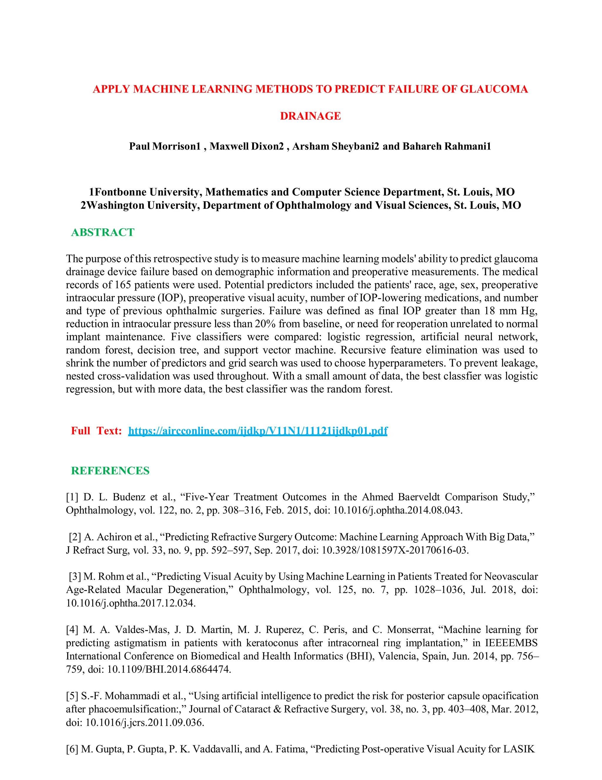 APPLY MACHINE LEARNING METHODS TO PREDICT FAILURE OF GLAUCOMA
DRAINAGE
Paul Morrison1 , Maxwell Dixon2 , Arsham Sheybani2 and Bahareh Rahmani1
1Fontbonne University, Mathematics and Computer Science Department, St. Louis, MO
2Washington University, Department of Ophthalmology and Visual Sciences, St. Louis, MO
ABSTRACT
The purpose of this retrospective study is to measure machine learning models' ability to predict glaucoma
drainage device failure based on demographic information and preoperative measurements. The medical
records of 165 patients were used. Potential predictors included the patients' race, age, sex, preoperative
intraocular pressure (IOP), preoperative visual acuity, number of IOP-lowering medications, and number
and type of previous ophthalmic surgeries. Failure was defined as final IOP greater than 18 mm Hg,
reduction in intraocular pressure less than 20% from baseline, or need for reoperation unrelated to normal
implant maintenance. Five classifiers were compared: logistic regression, artificial neural network,
random forest, decision tree, and support vector machine. Recursive feature elimination was used to
shrink the number of predictors and grid search was used to choose hyperparameters. To prevent leakage,
nested cross-validation was used throughout. With a small amount of data, the best classfier was logistic
regression, but with more data, the best classifier was the random forest.
Full Text: https://aircconline.com/ijdkp/V11N1/11121ijdkp01.pdf
REFERENCES
[1] D. L. Budenz et al., “Five-Year Treatment Outcomes in the Ahmed Baerveldt Comparison Study,”
Ophthalmology, vol. 122, no. 2, pp. 308–316, Feb. 2015, doi: 10.1016/j.ophtha.2014.08.043.
[2] A. Achiron et al., “Predicting Refractive Surgery Outcome: Machine Learning Approach With Big Data,”
J Refract Surg, vol. 33, no. 9, pp. 592–597, Sep. 2017, doi: 10.3928/1081597X-20170616-03.
[3] M. Rohm et al., “Predicting Visual Acuity by Using Machine Learning in Patients Treated for Neovascular
Age-Related Macular Degeneration,” Ophthalmology, vol. 125, no. 7, pp. 1028–1036, Jul. 2018, doi:
10.1016/j.ophtha.2017.12.034.
[4] M. A. Valdes-Mas, J. D. Martin, M. J. Ruperez, C. Peris, and C. Monserrat, “Machine learning for
predicting astigmatism in patients with keratoconus after intracorneal ring implantation,” in IEEEEMBS
International Conference on Biomedical and Health Informatics (BHI), Valencia, Spain, Jun. 2014, pp. 756–
759, doi: 10.1109/BHI.2014.6864474.
[5] S.-F. Mohammadi et al., “Using artificial intelligence to predict the risk for posterior capsule opacification
after phacoemulsification:,” Journal of Cataract & Refractive Surgery, vol. 38, no. 3, pp. 403–408, Mar. 2012,
doi: 10.1016/j.jcrs.2011.09.036.
[6] M. Gupta, P. Gupta, P. K. Vaddavalli, and A. Fatima, “Predicting Post-operative Visual Acuity for LASIK
 