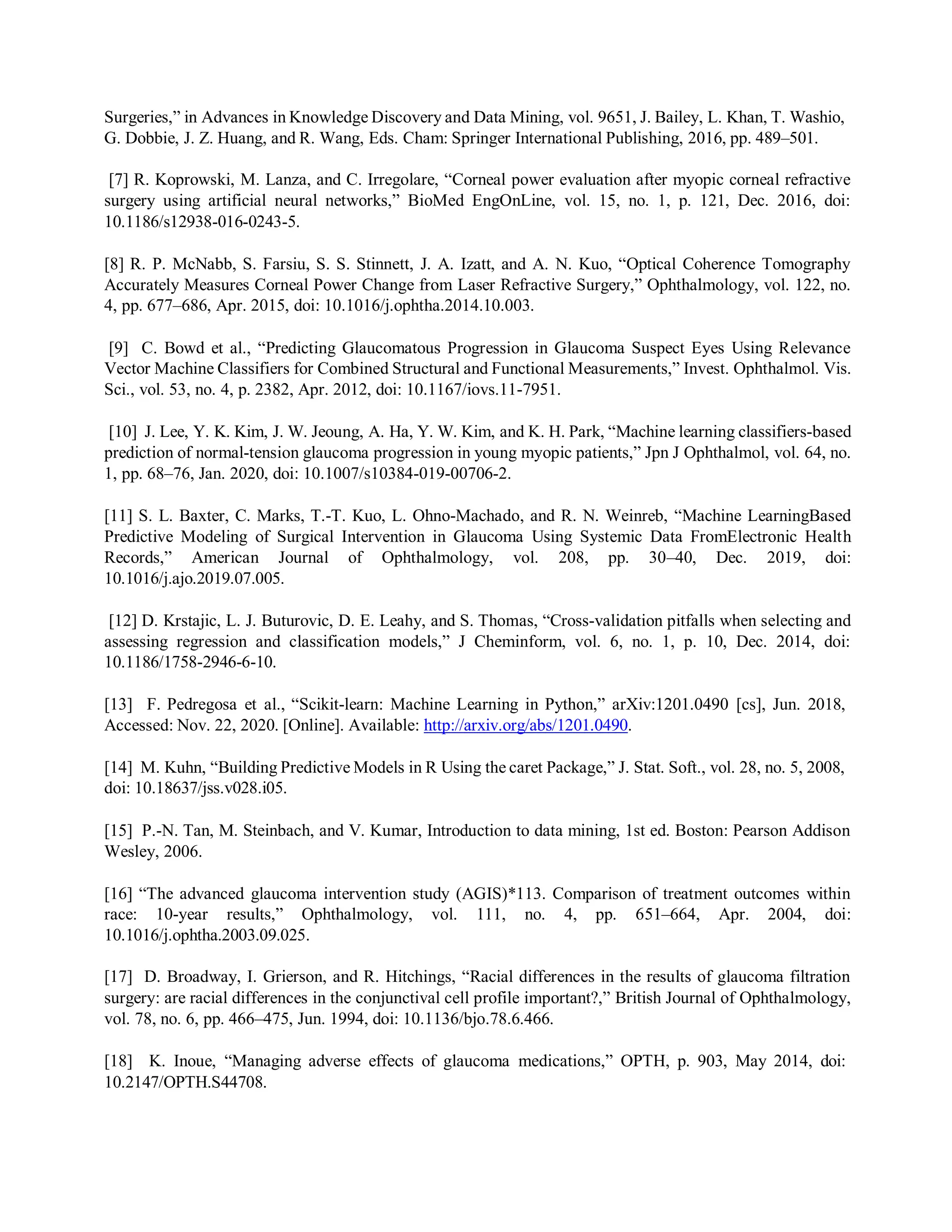 Surgeries,” in Advances in Knowledge Discovery and Data Mining, vol. 9651, J. Bailey, L. Khan, T. Washio,
G. Dobbie, J. Z. Huang, and R. Wang, Eds. Cham: Springer International Publishing, 2016, pp. 489–501.
[7] R. Koprowski, M. Lanza, and C. Irregolare, “Corneal power evaluation after myopic corneal refractive
surgery using artificial neural networks,” BioMed EngOnLine, vol. 15, no. 1, p. 121, Dec. 2016, doi:
10.1186/s12938-016-0243-5.
[8] R. P. McNabb, S. Farsiu, S. S. Stinnett, J. A. Izatt, and A. N. Kuo, “Optical Coherence Tomography
Accurately Measures Corneal Power Change from Laser Refractive Surgery,” Ophthalmology, vol. 122, no.
4, pp. 677–686, Apr. 2015, doi: 10.1016/j.ophtha.2014.10.003.
[9] C. Bowd et al., “Predicting Glaucomatous Progression in Glaucoma Suspect Eyes Using Relevance
Vector Machine Classifiers for Combined Structural and Functional Measurements,” Invest. Ophthalmol. Vis.
Sci., vol. 53, no. 4, p. 2382, Apr. 2012, doi: 10.1167/iovs.11-7951.
[10] J. Lee, Y. K. Kim, J. W. Jeoung, A. Ha, Y. W. Kim, and K. H. Park, “Machine learning classifiers-based
prediction of normal-tension glaucoma progression in young myopic patients,” Jpn J Ophthalmol, vol. 64, no.
1, pp. 68–76, Jan. 2020, doi: 10.1007/s10384-019-00706-2.
[11] S. L. Baxter, C. Marks, T.-T. Kuo, L. Ohno-Machado, and R. N. Weinreb, “Machine LearningBased
Predictive Modeling of Surgical Intervention in Glaucoma Using Systemic Data FromElectronic Health
Records,” American Journal of Ophthalmology, vol. 208, pp. 30–40, Dec. 2019, doi:
10.1016/j.ajo.2019.07.005.
[12] D. Krstajic, L. J. Buturovic, D. E. Leahy, and S. Thomas, “Cross-validation pitfalls when selecting and
assessing regression and classification models,” J Cheminform, vol. 6, no. 1, p. 10, Dec. 2014, doi:
10.1186/1758-2946-6-10.
[13] F. Pedregosa et al., “Scikit-learn: Machine Learning in Python,” arXiv:1201.0490 [cs], Jun. 2018,
Accessed: Nov. 22, 2020. [Online]. Available: http://arxiv.org/abs/1201.0490.
[14] M. Kuhn, “Building Predictive Models in R Using the caret Package,” J. Stat. Soft., vol. 28, no. 5, 2008,
doi: 10.18637/jss.v028.i05.
[15] P.-N. Tan, M. Steinbach, and V. Kumar, Introduction to data mining, 1st ed. Boston: Pearson Addison
Wesley, 2006.
[16] “The advanced glaucoma intervention study (AGIS)*113. Comparison of treatment outcomes within
race: 10-year results,” Ophthalmology, vol. 111, no. 4, pp. 651–664, Apr. 2004, doi:
10.1016/j.ophtha.2003.09.025.
[17] D. Broadway, I. Grierson, and R. Hitchings, “Racial differences in the results of glaucoma filtration
surgery: are racial differences in the conjunctival cell profile important?,” British Journal of Ophthalmology,
vol. 78, no. 6, pp. 466–475, Jun. 1994, doi: 10.1136/bjo.78.6.466.
[18] K. Inoue, “Managing adverse effects of glaucoma medications,” OPTH, p. 903, May 2014, doi:
10.2147/OPTH.S44708.
 