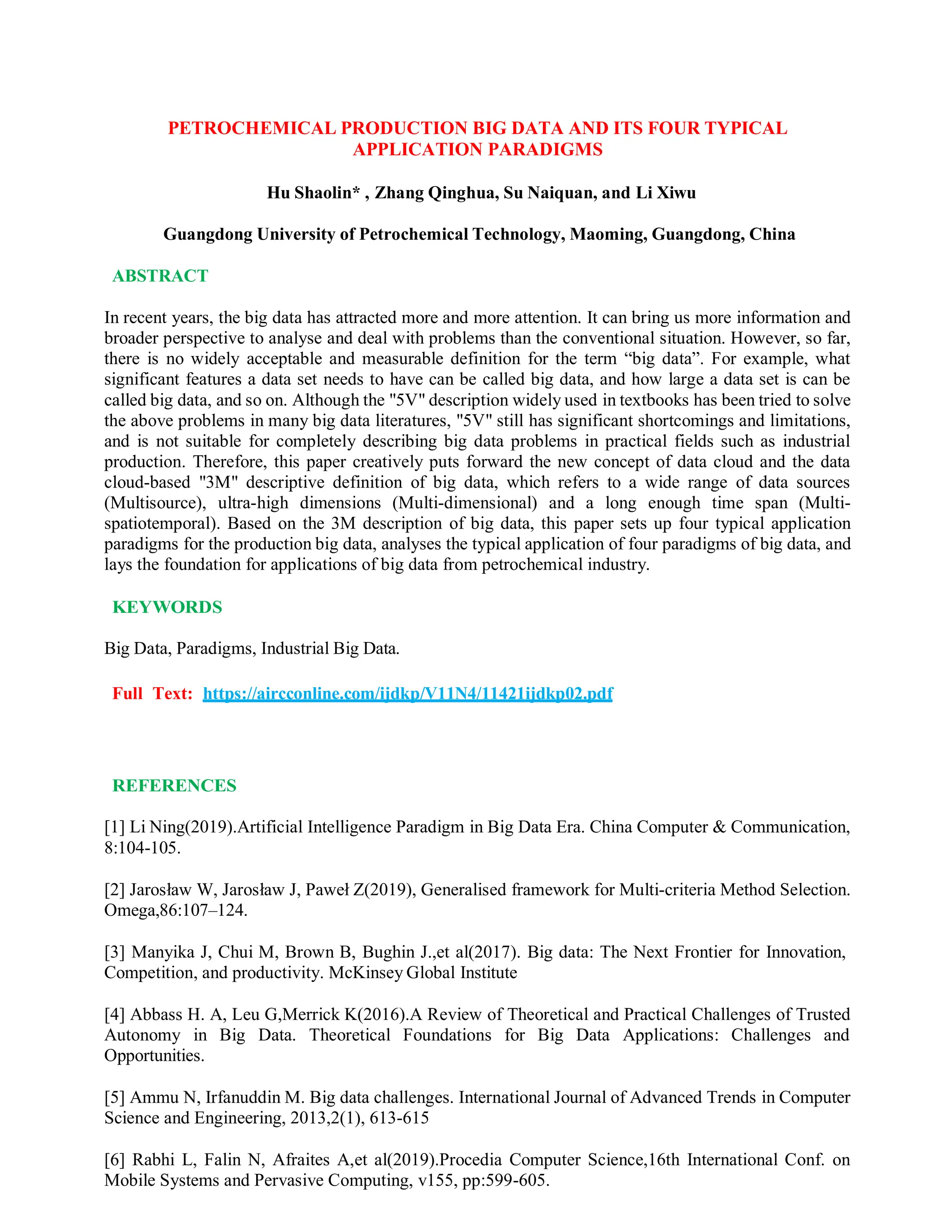 PETROCHEMICAL PRODUCTION BIG DATA AND ITS FOUR TYPICAL
APPLICATION PARADIGMS
Hu Shaolin* , Zhang Qinghua, Su Naiquan, and Li Xiwu
Guangdong University of Petrochemical Technology, Maoming, Guangdong, China
ABSTRACT
In recent years, the big data has attracted more and more attention. It can bring us more information and
broader perspective to analyse and deal with problems than the conventional situation. However, so far,
there is no widely acceptable and measurable definition for the term “big data”. For example, what
significant features a data set needs to have can be called big data, and how large a data set is can be
called big data, and so on. Although the "5V" description widely used in textbooks has been tried to solve
the above problems in many big data literatures, "5V" still has significant shortcomings and limitations,
and is not suitable for completely describing big data problems in practical fields such as industrial
production. Therefore, this paper creatively puts forward the new concept of data cloud and the data
cloud-based "3M" descriptive definition of big data, which refers to a wide range of data sources
(Multisource), ultra-high dimensions (Multi-dimensional) and a long enough time span (Multi-
spatiotemporal). Based on the 3M description of big data, this paper sets up four typical application
paradigms for the production big data, analyses the typical application of four paradigms of big data, and
lays the foundation for applications of big data from petrochemical industry.
KEYWORDS
Big Data, Paradigms, Industrial Big Data.
Full Text: https://aircconline.com/ijdkp/V11N4/11421ijdkp02.pdf
REFERENCES
[1] Li Ning(2019).Artificial Intelligence Paradigm in Big Data Era. China Computer & Communication,
8:104-105.
[2] Jarosław W, Jarosław J, Paweł Z(2019), Generalised framework for Multi-criteria Method Selection.
Omega,86:107–124.
[3] Manyika J, Chui M, Brown B, Bughin J.,et al(2017). Big data: The Next Frontier for Innovation,
Competition, and productivity. McKinsey Global Institute
[4] Abbass H. A, Leu G,Merrick K(2016).A Review of Theoretical and Practical Challenges of Trusted
Autonomy in Big Data. Theoretical Foundations for Big Data Applications: Challenges and
Opportunities.
[5] Ammu N, Irfanuddin M. Big data challenges. International Journal of Advanced Trends in Computer
Science and Engineering, 2013,2(1), 613-615
[6] Rabhi L, Falin N, Afraites A,et al(2019).Procedia Computer Science,16th International Conf. on
Mobile Systems and Pervasive Computing, v155, pp:599-605.
 
