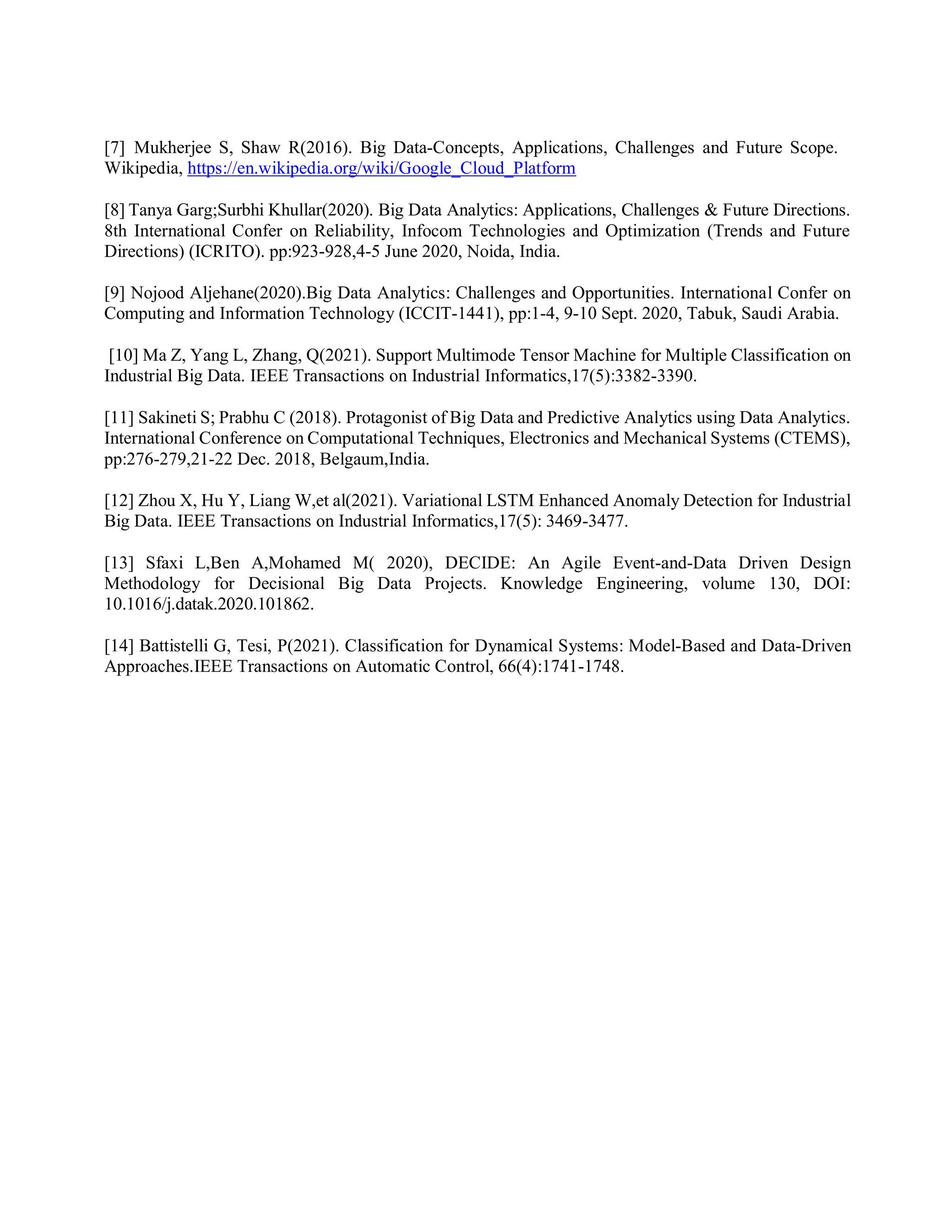 [7] Mukherjee S, Shaw R(2016). Big Data-Concepts, Applications, Challenges and Future Scope.
Wikipedia, https://en.wikipedia.org/wiki/Google_Cloud_Platform
[8] Tanya Garg;Surbhi Khullar(2020). Big Data Analytics: Applications, Challenges & Future Directions.
8th International Confer on Reliability, Infocom Technologies and Optimization (Trends and Future
Directions) (ICRITO). pp:923-928,4-5 June 2020, Noida, India.
[9] Nojood Aljehane(2020).Big Data Analytics: Challenges and Opportunities. International Confer on
Computing and Information Technology (ICCIT-1441), pp:1-4, 9-10 Sept. 2020, Tabuk, Saudi Arabia.
[10] Ma Z, Yang L, Zhang, Q(2021). Support Multimode Tensor Machine for Multiple Classification on
Industrial Big Data. IEEE Transactions on Industrial Informatics,17(5):3382-3390.
[11] Sakineti S; Prabhu C (2018). Protagonist of Big Data and Predictive Analytics using Data Analytics.
International Conference on Computational Techniques, Electronics and Mechanical Systems (CTEMS),
pp:276-279,21-22 Dec. 2018, Belgaum,India.
[12] Zhou X, Hu Y, Liang W,et al(2021). Variational LSTM Enhanced Anomaly Detection for Industrial
Big Data. IEEE Transactions on Industrial Informatics,17(5): 3469-3477.
[13] Sfaxi L,Ben A,Mohamed M( 2020), DECIDE: An Agile Event-and-Data Driven Design
Methodology for Decisional Big Data Projects. Knowledge Engineering, volume 130, DOI:
10.1016/j.datak.2020.101862.
[14] Battistelli G, Tesi, P(2021). Classification for Dynamical Systems: Model-Based and Data-Driven
Approaches.IEEE Transactions on Automatic Control, 66(4):1741-1748.
 