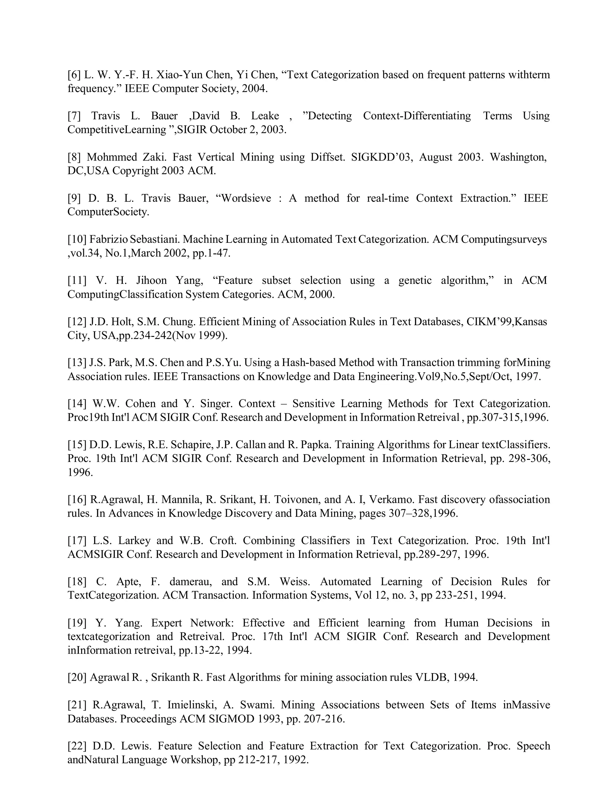 [6] L. W. Y.-F. H. Xiao-Yun Chen, Yi Chen, “Text Categorization based on frequent patterns withterm
frequency.” IEEE Computer Society, 2004.
[7] Travis L. Bauer ,David B. Leake , ”Detecting Context-Differentiating Terms Using
CompetitiveLearning ”,SIGIR October 2, 2003.
[8] Mohmmed Zaki. Fast Vertical Mining using Diffset. SIGKDD’03, August 2003. Washington,
DC,USA Copyright 2003 ACM.
[9] D. B. L. Travis Bauer, “Wordsieve : A method for real-time Context Extraction.” IEEE
ComputerSociety.
[10] FabrizioSebastiani. Machine Learning in Automated Text Categorization. ACM Computingsurveys
,vol.34, No.1,March 2002, pp.1-47.
[11] V. H. Jihoon Yang, “Feature subset selection using a genetic algorithm,” in ACM
ComputingClassification System Categories. ACM, 2000.
[12] J.D. Holt, S.M. Chung. Efficient Mining of Association Rules in Text Databases, CIKM’99,Kansas
City, USA,pp.234-242(Nov 1999).
[13] J.S. Park, M.S. Chen and P.S.Yu. Using a Hash-based Method with Transaction trimming forMining
Association rules. IEEE Transactions on Knowledge and Data Engineering.Vol9,No.5,Sept/Oct, 1997.
[14] W.W. Cohen and Y. Singer. Context – Sensitive Learning Methods for Text Categorization.
Proc19th Int'l ACM SIGIR Conf. Research and Development in InformationRetreival , pp.307-315,1996.
[15] D.D. Lewis, R.E. Schapire, J.P. Callan and R. Papka. Training Algorithms for Linear textClassifiers.
Proc. 19th Int'l ACM SIGIR Conf. Research and Development in Information Retrieval, pp. 298-306,
1996.
[16] R.Agrawal, H. Mannila, R. Srikant, H. Toivonen, and A. I, Verkamo. Fast discovery ofassociation
rules. In Advances in Knowledge Discovery and Data Mining, pages 307–328,1996.
[17] L.S. Larkey and W.B. Croft. Combining Classifiers in Text Categorization. Proc. 19th Int'l
ACMSIGIR Conf. Research and Development in Information Retrieval, pp.289-297, 1996.
[18] C. Apte, F. damerau, and S.M. Weiss. Automated Learning of Decision Rules for
TextCategorization. ACM Transaction. Information Systems, Vol 12, no. 3, pp 233-251, 1994.
[19] Y. Yang. Expert Network: Effective and Efficient learning from Human Decisions in
textcategorization and Retreival. Proc. 17th Int'l ACM SIGIR Conf. Research and Development
inInformation retreival, pp.13-22, 1994.
[20] Agrawal R. , Srikanth R. Fast Algorithms for mining association rules VLDB, 1994.
[21] R.Agrawal, T. Imielinski, A. Swami. Mining Associations between Sets of Items inMassive
Databases. Proceedings ACM SIGMOD 1993, pp. 207-216.
[22] D.D. Lewis. Feature Selection and Feature Extraction for Text Categorization. Proc. Speech
andNatural Language Workshop, pp 212-217, 1992.
 