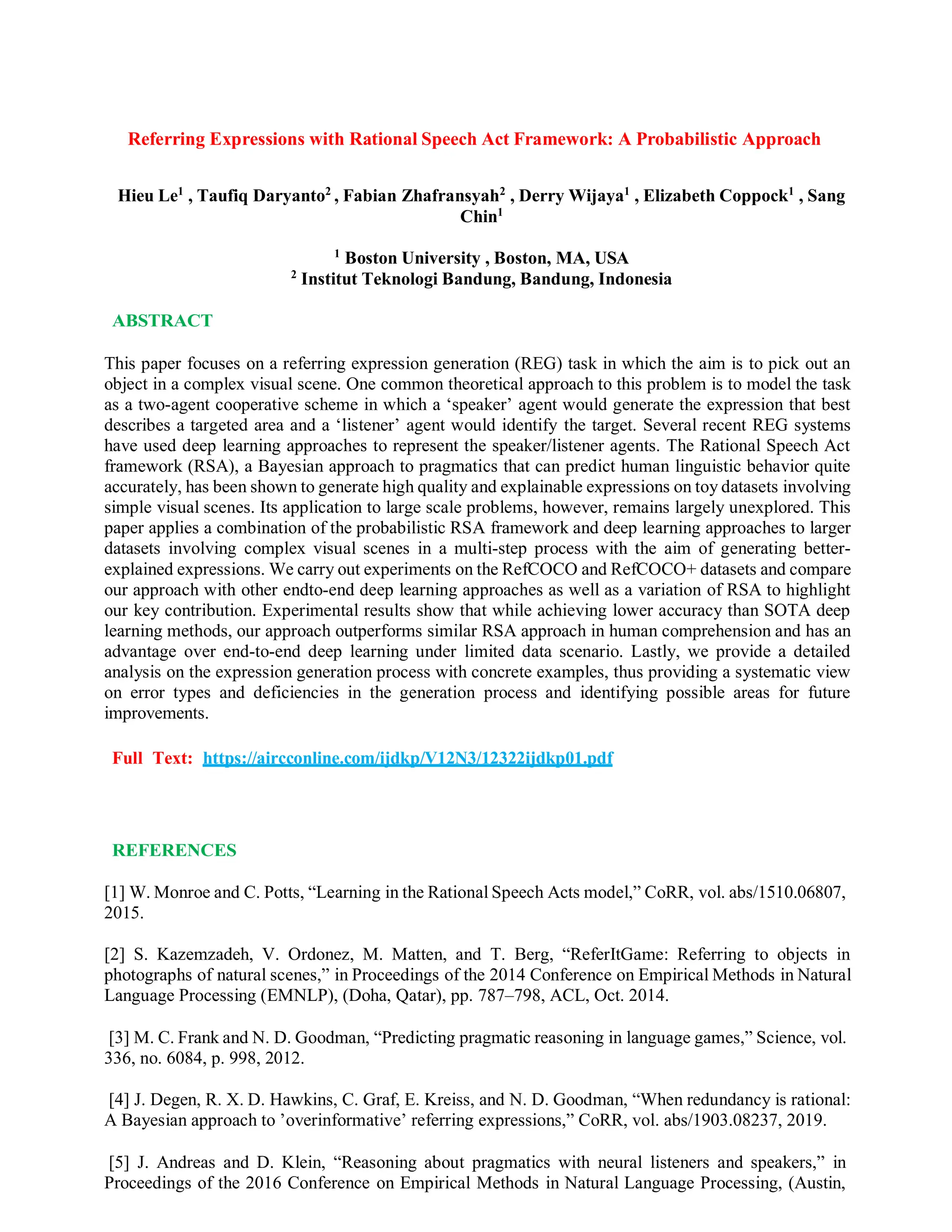 Referring Expressions with Rational Speech Act Framework: A Probabilistic Approach
Hieu Le1
, Taufiq Daryanto2
, Fabian Zhafransyah2
, Derry Wijaya1
, Elizabeth Coppock1
, Sang
Chin1
1
Boston University , Boston, MA, USA
2
Institut Teknologi Bandung, Bandung, Indonesia
ABSTRACT
This paper focuses on a referring expression generation (REG) task in which the aim is to pick out an
object in a complex visual scene. One common theoretical approach to this problem is to model the task
as a two-agent cooperative scheme in which a ‘speaker’ agent would generate the expression that best
describes a targeted area and a ‘listener’ agent would identify the target. Several recent REG systems
have used deep learning approaches to represent the speaker/listener agents. The Rational Speech Act
framework (RSA), a Bayesian approach to pragmatics that can predict human linguistic behavior quite
accurately, has been shown to generate high quality and explainable expressions on toy datasets involving
simple visual scenes. Its application to large scale problems, however, remains largely unexplored. This
paper applies a combination of the probabilistic RSA framework and deep learning approaches to larger
datasets involving complex visual scenes in a multi-step process with the aim of generating better-
explained expressions. We carry out experiments on the RefCOCO and RefCOCO+ datasets and compare
our approach with other endto-end deep learning approaches as well as a variation of RSA to highlight
our key contribution. Experimental results show that while achieving lower accuracy than SOTA deep
learning methods, our approach outperforms similar RSA approach in human comprehension and has an
advantage over end-to-end deep learning under limited data scenario. Lastly, we provide a detailed
analysis on the expression generation process with concrete examples, thus providing a systematic view
on error types and deficiencies in the generation process and identifying possible areas for future
improvements.
Full Text: https://aircconline.com/ijdkp/V12N3/12322ijdkp01.pdf
REFERENCES
[1] W. Monroe and C. Potts, “Learning in the Rational Speech Acts model,” CoRR, vol. abs/1510.06807,
2015.
[2] S. Kazemzadeh, V. Ordonez, M. Matten, and T. Berg, “ReferItGame: Referring to objects in
photographs of natural scenes,” in Proceedings of the 2014 Conference on Empirical Methods in Natural
Language Processing (EMNLP), (Doha, Qatar), pp. 787–798, ACL, Oct. 2014.
[3] M. C. Frank and N. D. Goodman, “Predicting pragmatic reasoning in language games,” Science, vol.
336, no. 6084, p. 998, 2012.
[4] J. Degen, R. X. D. Hawkins, C. Graf, E. Kreiss, and N. D. Goodman, “When redundancy is rational:
A Bayesian approach to ’overinformative’ referring expressions,” CoRR, vol. abs/1903.08237, 2019.
[5] J. Andreas and D. Klein, “Reasoning about pragmatics with neural listeners and speakers,” in
Proceedings of the 2016 Conference on Empirical Methods in Natural Language Processing, (Austin,
 