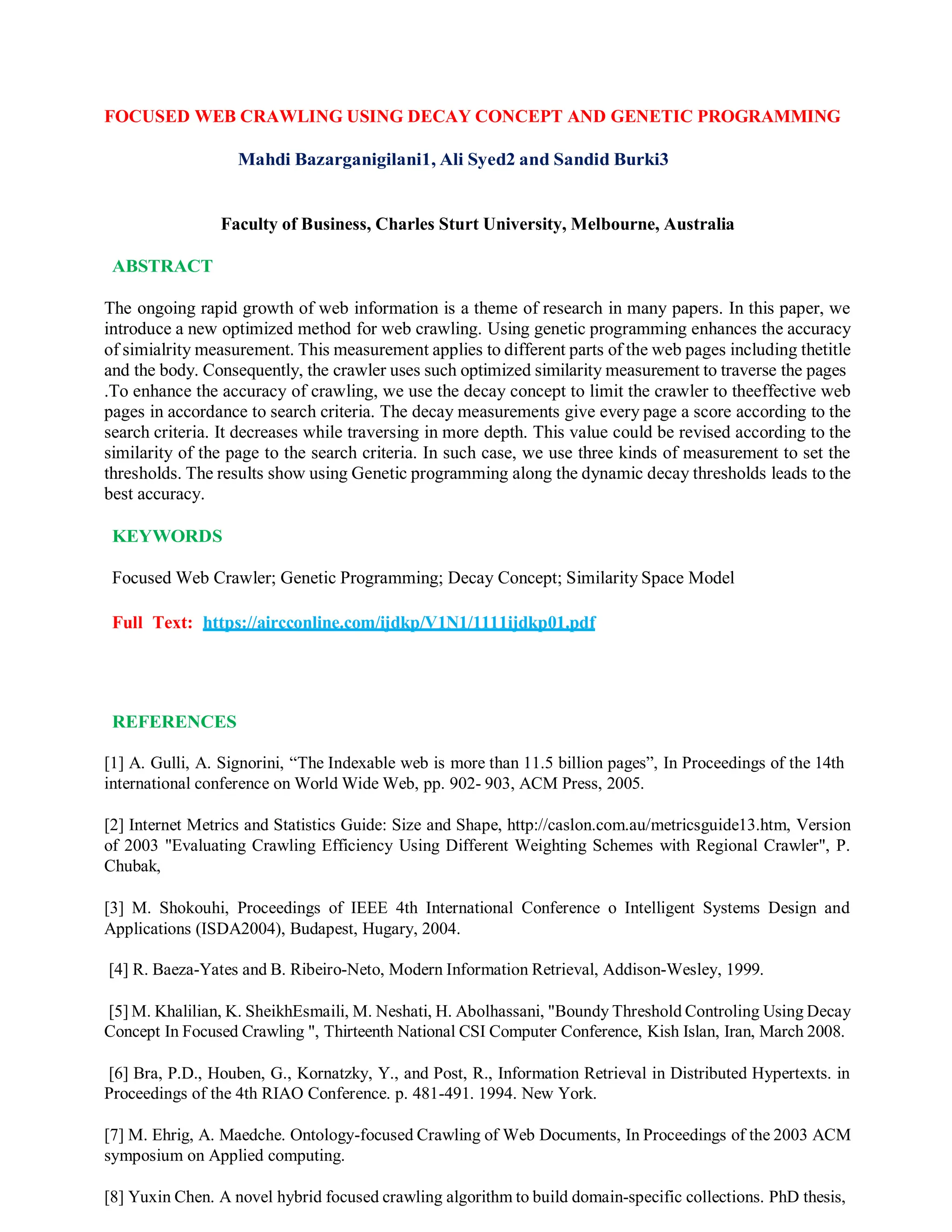 FOCUSED WEB CRAWLING USING DECAY CONCEPT AND GENETIC PROGRAMMING
Mahdi Bazarganigilani1, Ali Syed2 and Sandid Burki3
Faculty of Business, Charles Sturt University, Melbourne, Australia
ABSTRACT
The ongoing rapid growth of web information is a theme of research in many papers. In this paper, we
introduce a new optimized method for web crawling. Using genetic programming enhances the accuracy
of simialrity measurement. This measurement applies to different parts of the web pages including thetitle
and the body. Consequently, the crawler uses such optimized similarity measurement to traverse the pages
.To enhance the accuracy of crawling, we use the decay concept to limit the crawler to theeffective web
pages in accordance to search criteria. The decay measurements give every page a score according to the
search criteria. It decreases while traversing in more depth. This value could be revised according to the
similarity of the page to the search criteria. In such case, we use three kinds of measurement to set the
thresholds. The results show using Genetic programming along the dynamic decay thresholds leads to the
best accuracy.
KEYWORDS
Focused Web Crawler; Genetic Programming; Decay Concept; Similarity Space Model
Full Text: https://aircconline.com/ijdkp/V1N1/1111ijdkp01.pdf
REFERENCES
[1] A. Gulli, A. Signorini, “The Indexable web is more than 11.5 billion pages”, In Proceedings of the 14th
international conference on World Wide Web, pp. 902- 903, ACM Press, 2005.
[2] Internet Metrics and Statistics Guide: Size and Shape, http://caslon.com.au/metricsguide13.htm, Version
of 2003 "Evaluating Crawling Efficiency Using Different Weighting Schemes with Regional Crawler", P.
Chubak,
[3] M. Shokouhi, Proceedings of IEEE 4th International Conference o Intelligent Systems Design and
Applications (ISDA2004), Budapest, Hugary, 2004.
[4] R. Baeza-Yates and B. Ribeiro-Neto, Modern Information Retrieval, Addison-Wesley, 1999.
[5] M. Khalilian, K. SheikhEsmaili, M. Neshati, H. Abolhassani, "Boundy Threshold Controling Using Decay
Concept In Focused Crawling ", Thirteenth National CSI Computer Conference, Kish Islan, Iran, March 2008.
[6] Bra, P.D., Houben, G., Kornatzky, Y., and Post, R., Information Retrieval in Distributed Hypertexts. in
Proceedings of the 4th RIAO Conference. p. 481-491. 1994. New York.
[7] M. Ehrig, A. Maedche. Ontology-focused Crawling of Web Documents, In Proceedings of the 2003 ACM
symposium on Applied computing.
[8] Yuxin Chen. A novel hybrid focused crawling algorithm to build domain-specific collections. PhD thesis,
 