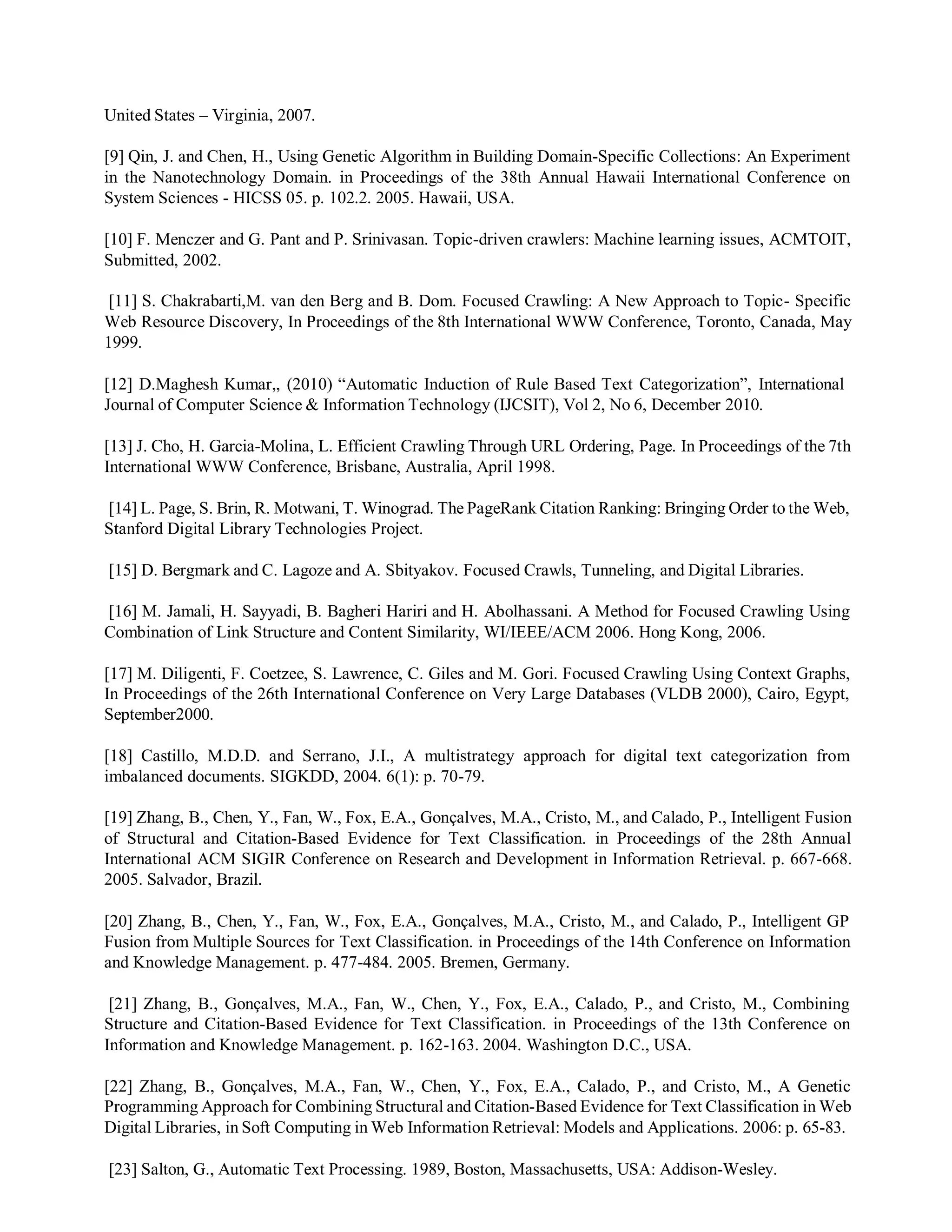 United States – Virginia, 2007.
[9] Qin, J. and Chen, H., Using Genetic Algorithm in Building Domain-Specific Collections: An Experiment
in the Nanotechnology Domain. in Proceedings of the 38th Annual Hawaii International Conference on
System Sciences - HICSS 05. p. 102.2. 2005. Hawaii, USA.
[10] F. Menczer and G. Pant and P. Srinivasan. Topic-driven crawlers: Machine learning issues, ACMTOIT,
Submitted, 2002.
[11] S. Chakrabarti,M. van den Berg and B. Dom. Focused Crawling: A New Approach to Topic- Specific
Web Resource Discovery, In Proceedings of the 8th International WWW Conference, Toronto, Canada, May
1999.
[12] D.Maghesh Kumar,, (2010) “Automatic Induction of Rule Based Text Categorization”, International
Journal of Computer Science & Information Technology (IJCSIT), Vol 2, No 6, December 2010.
[13] J. Cho, H. Garcia-Molina, L. Efficient Crawling Through URL Ordering, Page. In Proceedings of the 7th
International WWW Conference, Brisbane, Australia, April 1998.
[14] L. Page, S. Brin, R. Motwani, T. Winograd. The PageRank Citation Ranking: Bringing Order to the Web,
Stanford Digital Library Technologies Project.
[15] D. Bergmark and C. Lagoze and A. Sbityakov. Focused Crawls, Tunneling, and Digital Libraries.
[16] M. Jamali, H. Sayyadi, B. Bagheri Hariri and H. Abolhassani. A Method for Focused Crawling Using
Combination of Link Structure and Content Similarity, WI/IEEE/ACM 2006. Hong Kong, 2006.
[17] M. Diligenti, F. Coetzee, S. Lawrence, C. Giles and M. Gori. Focused Crawling Using Context Graphs,
In Proceedings of the 26th International Conference on Very Large Databases (VLDB 2000), Cairo, Egypt,
September2000.
[18] Castillo, M.D.D. and Serrano, J.I., A multistrategy approach for digital text categorization from
imbalanced documents. SIGKDD, 2004. 6(1): p. 70-79.
[19] Zhang, B., Chen, Y., Fan, W., Fox, E.A., Gonçalves, M.A., Cristo, M., and Calado, P., Intelligent Fusion
of Structural and Citation-Based Evidence for Text Classification. in Proceedings of the 28th Annual
International ACM SIGIR Conference on Research and Development in Information Retrieval. p. 667-668.
2005. Salvador, Brazil.
[20] Zhang, B., Chen, Y., Fan, W., Fox, E.A., Gonçalves, M.A., Cristo, M., and Calado, P., Intelligent GP
Fusion from Multiple Sources for Text Classification. in Proceedings of the 14th Conference on Information
and Knowledge Management. p. 477-484. 2005. Bremen, Germany.
[21] Zhang, B., Gonçalves, M.A., Fan, W., Chen, Y., Fox, E.A., Calado, P., and Cristo, M., Combining
Structure and Citation-Based Evidence for Text Classification. in Proceedings of the 13th Conference on
Information and Knowledge Management. p. 162-163. 2004. Washington D.C., USA.
[22] Zhang, B., Gonçalves, M.A., Fan, W., Chen, Y., Fox, E.A., Calado, P., and Cristo, M., A Genetic
Programming Approach for Combining Structural and Citation-Based Evidence for Text Classification in Web
Digital Libraries, in Soft Computing in Web Information Retrieval: Models and Applications. 2006: p. 65-83.
[23] Salton, G., Automatic Text Processing. 1989, Boston, Massachusetts, USA: Addison-Wesley.
 