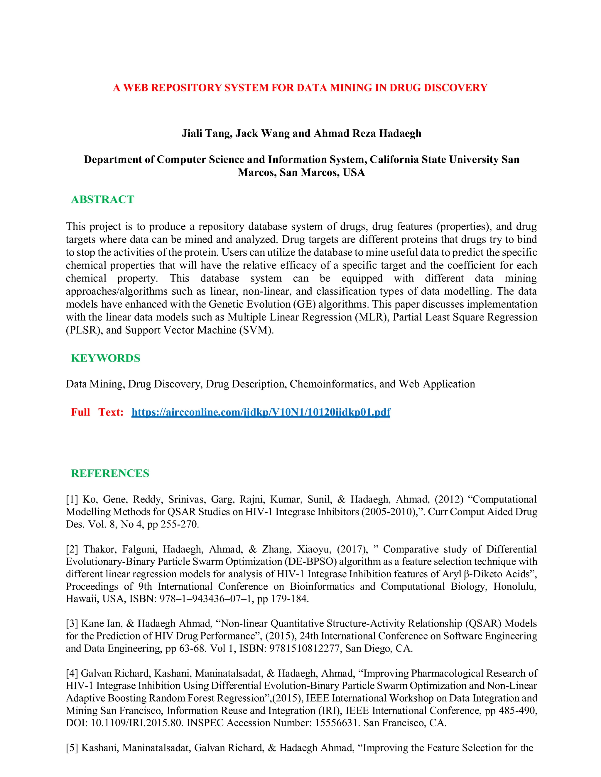 A WEB REPOSITORY SYSTEM FOR DATA MINING IN DRUG DISCOVERY
Jiali Tang, Jack Wang and Ahmad Reza Hadaegh
Department of Computer Science and Information System, California State University San
Marcos, San Marcos, USA
ABSTRACT
This project is to produce a repository database system of drugs, drug features (properties), and drug
targets where data can be mined and analyzed. Drug targets are different proteins that drugs try to bind
to stop the activities of the protein. Users can utilize the database to mine useful data to predict the specific
chemical properties that will have the relative efficacy of a specific target and the coefficient for each
chemical property. This database system can be equipped with different data mining
approaches/algorithms such as linear, non-linear, and classification types of data modelling. The data
models have enhanced with the Genetic Evolution (GE) algorithms. This paper discusses implementation
with the linear data models such as Multiple Linear Regression (MLR), Partial Least Square Regression
(PLSR), and Support Vector Machine (SVM).
KEYWORDS
Data Mining, Drug Discovery, Drug Description, Chemoinformatics, and Web Application
Full Text: https://aircconline.com/ijdkp/V10N1/10120ijdkp01.pdf
REFERENCES
[1] Ko, Gene, Reddy, Srinivas, Garg, Rajni, Kumar, Sunil, & Hadaegh, Ahmad, (2012) “Computational
Modelling Methods for QSAR Studies on HIV-1 Integrase Inhibitors (2005-2010),”. Curr Comput Aided Drug
Des. Vol. 8, No 4, pp 255-270.
[2] Thakor, Falguni, Hadaegh, Ahmad, & Zhang, Xiaoyu, (2017), ” Comparative study of Differential
Evolutionary-Binary Particle Swarm Optimization (DE-BPSO) algorithm as a feature selection technique with
different linear regression models for analysis of HIV-1 Integrase Inhibition features of Aryl β-Diketo Acids”,
Proceedings of 9th International Conference on Bioinformatics and Computational Biology, Honolulu,
Hawaii, USA, ISBN: 978–1–943436–07–1, pp 179-184.
[3] Kane Ian, & Hadaegh Ahmad, “Non-linear Quantitative Structure-Activity Relationship (QSAR) Models
for the Prediction of HIV Drug Performance”, (2015), 24th International Conference on Software Engineering
and Data Engineering, pp 63-68. Vol 1, ISBN: 9781510812277, San Diego, CA.
[4] Galvan Richard, Kashani, Maninatalsadat, & Hadaegh, Ahmad, “Improving Pharmacological Research of
HIV-1 Integrase Inhibition Using Differential Evolution-Binary Particle Swarm Optimization and Non-Linear
Adaptive Boosting Random Forest Regression”,(2015), IEEE International Workshop on Data Integration and
Mining San Francisco, Information Reuse and Integration (IRI), IEEE International Conference, pp 485-490,
DOI: 10.1109/IRI.2015.80. INSPEC Accession Number: 15556631. San Francisco, CA.
[5] Kashani, Maninatalsadat, Galvan Richard, & Hadaegh Ahmad, “Improving the Feature Selection for the
 