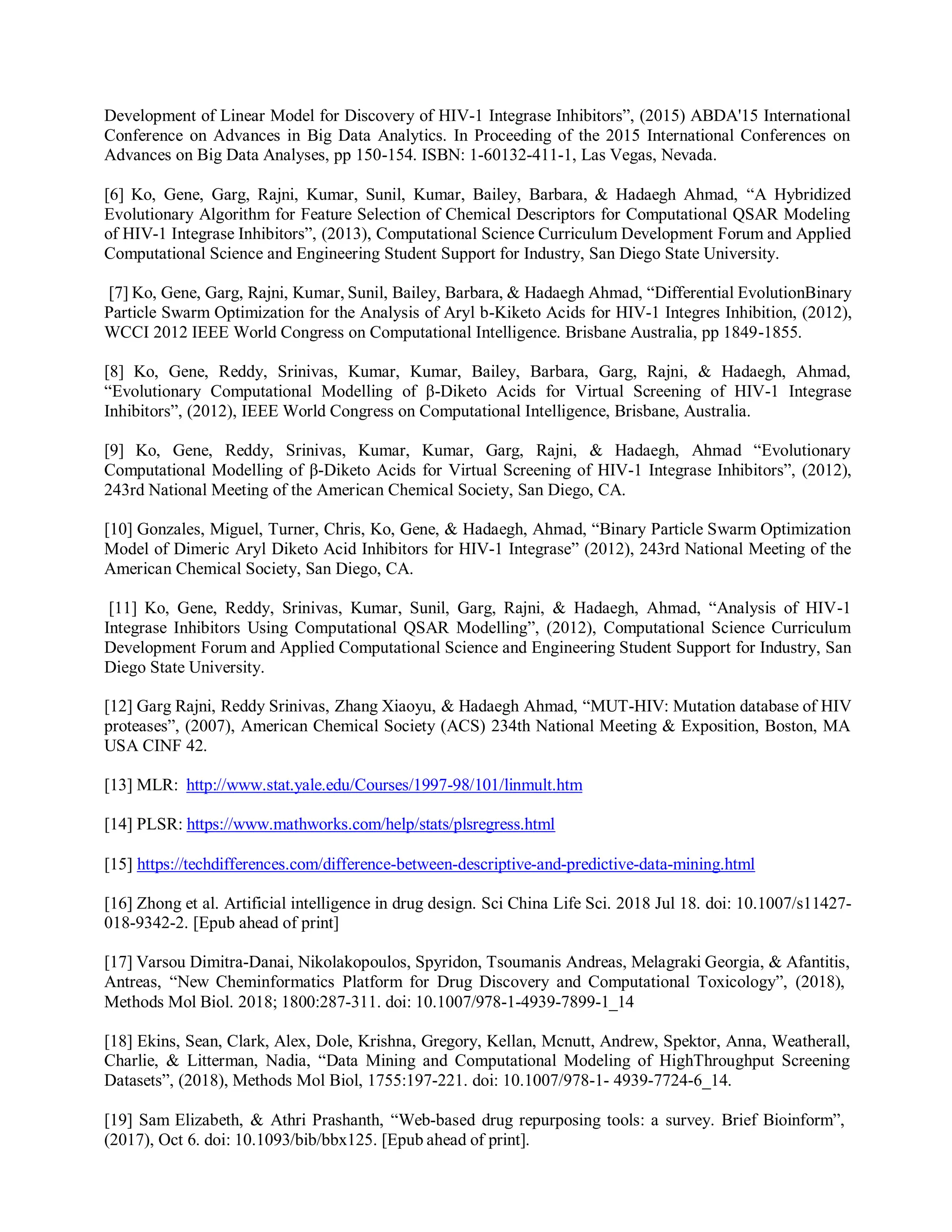 Development of Linear Model for Discovery of HIV-1 Integrase Inhibitors”, (2015) ABDA'15 International
Conference on Advances in Big Data Analytics. In Proceeding of the 2015 International Conferences on
Advances on Big Data Analyses, pp 150-154. ISBN: 1-60132-411-1, Las Vegas, Nevada.
[6] Ko, Gene, Garg, Rajni, Kumar, Sunil, Kumar, Bailey, Barbara, & Hadaegh Ahmad, “A Hybridized
Evolutionary Algorithm for Feature Selection of Chemical Descriptors for Computational QSAR Modeling
of HIV-1 Integrase Inhibitors”, (2013), Computational Science Curriculum Development Forum and Applied
Computational Science and Engineering Student Support for Industry, San Diego State University.
[7] Ko, Gene, Garg, Rajni, Kumar, Sunil, Bailey, Barbara, & Hadaegh Ahmad, “Differential EvolutionBinary
Particle Swarm Optimization for the Analysis of Aryl b-Kiketo Acids for HIV-1 Integres Inhibition, (2012),
WCCI 2012 IEEE World Congress on Computational Intelligence. Brisbane Australia, pp 1849-1855.
[8] Ko, Gene, Reddy, Srinivas, Kumar, Kumar, Bailey, Barbara, Garg, Rajni, & Hadaegh, Ahmad,
“Evolutionary Computational Modelling of β-Diketo Acids for Virtual Screening of HIV-1 Integrase
Inhibitors”, (2012), IEEE World Congress on Computational Intelligence, Brisbane, Australia.
[9] Ko, Gene, Reddy, Srinivas, Kumar, Kumar, Garg, Rajni, & Hadaegh, Ahmad “Evolutionary
Computational Modelling of β-Diketo Acids for Virtual Screening of HIV-1 Integrase Inhibitors”, (2012),
243rd National Meeting of the American Chemical Society, San Diego, CA.
[10] Gonzales, Miguel, Turner, Chris, Ko, Gene, & Hadaegh, Ahmad, “Binary Particle Swarm Optimization
Model of Dimeric Aryl Diketo Acid Inhibitors for HIV-1 Integrase” (2012), 243rd National Meeting of the
American Chemical Society, San Diego, CA.
[11] Ko, Gene, Reddy, Srinivas, Kumar, Sunil, Garg, Rajni, & Hadaegh, Ahmad, “Analysis of HIV-1
Integrase Inhibitors Using Computational QSAR Modelling”, (2012), Computational Science Curriculum
Development Forum and Applied Computational Science and Engineering Student Support for Industry, San
Diego State University.
[12] Garg Rajni, Reddy Srinivas, Zhang Xiaoyu, & Hadaegh Ahmad, “MUT-HIV: Mutation database of HIV
proteases”, (2007), American Chemical Society (ACS) 234th National Meeting & Exposition, Boston, MA
USA CINF 42.
[13] MLR: http://www.stat.yale.edu/Courses/1997-98/101/linmult.htm
[14] PLSR: https://www.mathworks.com/help/stats/plsregress.html
[15] https://techdifferences.com/difference-between-descriptive-and-predictive-data-mining.html
[16] Zhong et al. Artificial intelligence in drug design. Sci China Life Sci. 2018 Jul 18. doi: 10.1007/s11427-
018-9342-2. [Epub ahead of print]
[17] Varsou Dimitra-Danai, Nikolakopoulos, Spyridon, Tsoumanis Andreas, Melagraki Georgia, & Afantitis,
Antreas, “New Cheminformatics Platform for Drug Discovery and Computational Toxicology”, (2018),
Methods Mol Biol. 2018; 1800:287-311. doi: 10.1007/978-1-4939-7899-1_14
[18] Ekins, Sean, Clark, Alex, Dole, Krishna, Gregory, Kellan, Mcnutt, Andrew, Spektor, Anna, Weatherall,
Charlie, & Litterman, Nadia, “Data Mining and Computational Modeling of HighThroughput Screening
Datasets”, (2018), Methods Mol Biol, 1755:197-221. doi: 10.1007/978-1- 4939-7724-6_14.
[19] Sam Elizabeth, & Athri Prashanth, “Web-based drug repurposing tools: a survey. Brief Bioinform”,
(2017), Oct 6. doi: 10.1093/bib/bbx125. [Epub ahead of print].
 