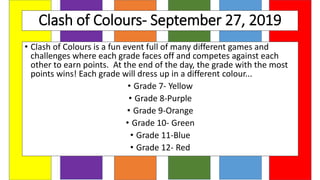 Clash of Colours- September 27, 2019
• Clash of Colours is a fun event full of many different games and
challenges where each grade faces off and competes against each
other to earn points. At the end of the day, the grade with the most
points wins! Each grade will dress up in a different colour...
• Grade 7- Yellow
• Grade 8-Purple
• Grade 9-Orange
• Grade 10- Green
• Grade 11-Blue
• Grade 12- Red
 