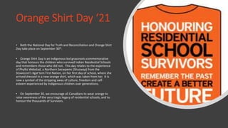 Orange Shirt Day ‘21
• Both the National Day for Truth and Reconciliation and Orange Shirt
Day take place on September 30th.
• Orange Shirt Day is an Indigenous-led grassroots commemorative
day that honours the children who survived Indian Residential Schools
and remembers those who did not. This day relates to the experience
of Phyllis Webstad, a Northern Secwpemc (Shuswap) from the
Stswecem’s Xgat’tem First Nation, on her first day of school, where she
arrived dressed in a new orange shirt, which was taken from her. It is
now a symbol of the stripping away of culture, freedom and self-
esteem experienced by Indigenous children over generations.
• On September 30, we encourage all Canadians to wear orange to
raise awareness of the very tragic legacy of residential schools, and to
honour the thousands of Survivors.
 