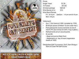 Prices
Single Ticket           $1.50
10 Tickets               $13.00
25 ticket package      $25.00
Wrist Bands (4 hr)     $15
Wrist Band Periods
     Fri: 6-10 pm Sat/Sun: 1-5 pm and 6-10 pm
     Mon: 4-8 pm

Volksmarch
•   Sun, 7 Oct (starts at 1000, complete by 1700)
•   $5.00 per person (Children 12 and under free.)
•   Paid participants receive memento at end of
    march (Pin plus choice of t-shirt, mug or glass.)
•   Refreshments at turn around points
•   4k and 8k
    - Begin and end at Rally Point
    - Registration on day of event (registration
    closes at 1400)

Oktoberfest Golf Tournament, Oct 5, 9am Shotgun
    Start at Custer Hill Golf Course
 