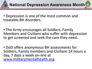 Select SLIDE MASTER to Insert Briefing Title Here
   National Depression Awareness Month

• Depression is one of the most common and
treatable BH disorders.

• The Army encourages all Soldiers, Family
Members and Civilians who suffer with depression
to get screened and seek the care they need.

• DoD offers anonymous BH assessments for
Soldiers, Family members and Civilians 24 hours a
day, 7 days a week on-line at
www.militarymentalhealth.org.
 