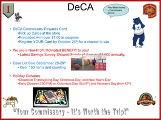 DeCA                        Riley Bear Knows
                                                                  – Commissary
                                                                  Saves!




• DeCA Commissary Rewards Card
    •Pick up Cards at the store
    •Preloaded with over $7.00 in coupons
    •Register YOUR Card by October 24th for a chance to win

• We are a Non-Profit Motivated BENEFIT to you!
    • Latest Savings Survey Showed Family of 4 saves $4,500 annually.

• Case Lot Sale September 28-29th
    • Over 150 items and counting

• Holiday Closures
    •Closed on Thanksgiving Day; Christmas Day; and New Year’s Day
    •Early Closure (5:00 PM) on Columbus Day (Oct 8th) and Veteran’s Day (Nov 12th)
 
