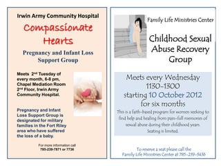 Irwin Army Community Hospital
                                                       Family Life Ministries Center
   Compassionate
      Hearts                                            Childhood Sexual
   Pregnancy and Infant Loss                            Abuse Recovery
        Support Group                                        Group
Meets 2nd Tuesday of
every month, 6-8 pm,                       Meets every Wednesday
Chapel Mediation Room
2nd Floor, Irwin Army
                                                  1130-1300
Community Hospital.                       starting 10 October 2012
                                                for six months
Pregnancy and Infant                   This is a faith-based program for women seeking to
Loss Support Group is
                                        find help and healing from pain-full memories of
designated for military
families in the Fort Riley                  sexual abuse during their childhood years.
area who have suffered                                    Seating is limited.
the loss of a baby.

           For more information call
            785-239-7871 or 7736                To reserve a seat please call the
                                         Family Life Ministries Center at 785-239-3436
 