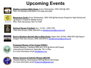 Upcoming Events
Weekly Luncheon Bible Study- Every Wednesday, 1200-1300 @ USO
POC- CH Adriatico 239-9530 or CH Ball 240-3855


Momentum Youth- Every Wednesday, 1800-1930 @ Normandy Chapel for High School and
@ Kapaun Chapel for Middle School
POC- Rick Hernandez 785-712-7287


Spiritual Ranger Paintball- Sun. 14 Oct., 1400-1700
POC Don Ericson, DRE 239-0979 or donald.ericson@us.army.mil


Band of Brothers Monthly Men’s Bible Study- begins Sat. 29 Sep, 0800-0915 @ Kapaun
Chapel. POC Don Ericson, DRE 239-0979 or donald.ericson@us.army.mil


Protestant Women of the Chapel (PWOC)
•Weekly Meeting- Tuesdays 0900 and 1815 @ Morris Hill Chapel
•International Conference, Nashville, TN 1-4 Nov.
For more information email riley@pwoc.org


Military Council of Catholic Women (MCCW)
•Weekly Meeting- Wednesdays 0900 @ Morris Hill Chapel
For more information email ft.rileymccw@gmail.com
 