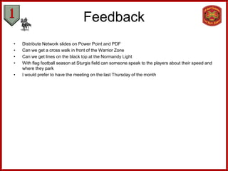 Feedback
•   Distribute Network slides on Power Point and PDF
•   Can we get a cross walk in front of the Warrior Zone
•   Can we get lines on the black top at the Normandy Light
•   With flag football season at Sturgis field can someone speak to the players about their speed and
    where they park
•   I would prefer to have the meeting on the last Thursday of the month
 