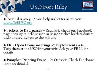 USO Fort Riley                          ®




• Annual survey. Please help us better serve you! –
www.TellUSO.org

• Tickets to KSU games – Regularly check our Facebook
page throughout the season as season ticket holders donate
their unused tickets to the military

• FRG Open House meetings & Deployment Get-
Togethers at the USO for your unit. Ask your FRSA for
details.

• Pumpkin Painting Event – 27 October. Check Facebook
for more details!
                            31
 