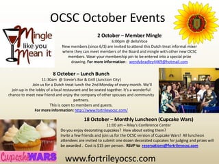 OCSC October Events
                                                   2 October – Member Mingle
                                                         6:00pm @ dellaVoce
                               New members (since 6/1) are invited to attend this Dutch treat informal mixer
                               where they can meet members of the Board and mingle with other new OCSC
                                 members. Wear your membership pin to be entered into a special prize
                                   drawing. For more information: wendybradley4469@hotmail.com

                          8 October – Lunch Bunch
                     11:30am @ Stevie’s Bar & Grill (Junction City)
               Join us for a Dutch treat lunch the 2nd Monday of every month. We'll
  join up in the lobby of a local restaurant and be seated together. It's a wonderful
chance to meet new friend and enjoy the company of other spouses and community
                                        partners.
                          This is open to members and guests.
                For more information: http://www.fortrileyocsc.com/

                                            18 October – Monthly Luncheon (Cupcake Wars)
                                                          11:00 am – Riley’s Conference Center
                              Do you enjoy decorating cupcakes? How about eating them?
                              Invite a few friends and join us for the OCSC version of Cupcake Wars! All luncheon
                              attendees are invited to submit one dozen decorated cupcakes for judging and prizes will
                              be awarded . Cost is $15 per person. RSVP to reservations@fortrileyocsc.com


                                 www.fortrileyocsc.com
 