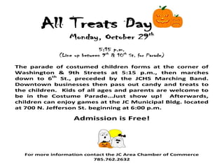 All Treats Day
                 Monday, October 29th
                             5:15 p.m.
             (Line up between 9th & 10th St. for Parade)

The parade of costumed children forms at the corner of
Washington & 9th Streets at 5:15 p.m., then marches
down to 6th St., preceded by the JCHS Marching Band.
Downtown businesses then pass out candy and treats to
the children. Kids of all ages and parents are welcome to
be in the Costume Parade…Just show up!         Afterwards,
children can enjoy games at the JC Municipal Bldg. located
at 700 N. Jefferson St. beginning at 6:00 p.m.

                   Admission is Free!




  For more information contact the JC Area Chamber of Commerce
                          785.762.2632
 