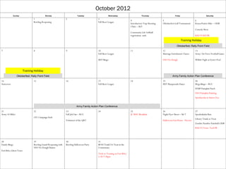 October 2012
            Sunday                          Monday                          Tuesday                    Wednesday                          Thursday                      Friday                         Saturday
                                 1                              2                            3
                                                                                                                               4                            5                               6
                                 Bowling Reopening                                           Fall Skeet League
                                                                                                                               Introductory Trap Shooting   Oktoberfest Golf Tournament     Konza Prairie Hike – ODR
                                                                                                                               Clinic – S&T
                                                                                                                                                                                            Comedy Show
                                                                                                                               Community Life Softball
                                                                                                                               registration ends                                            KSU VS KU FB
                                                                                                                                                                                 Training Holiday
                                                                                                                                                                          Oktoberfest; Rally Point Field
7                                8                              9                            10                                11                           12                              13
                                                                                             Fall Skeet League                                              Marriage Enrichment Classes     Army/Air Force Football Game

                                                                                             MST Bingo                                                      USO No Dough                    Wibbit Night at Eyster Pool



                         Training Holiday
                Oktoberfest; Rally Point Field                                                                                                                        Army Family Action Plan Conference
14                               15                             16                           17                                18                           19                              20
Autocross                                                                                    Fall Skeet League                                              MST Masquerade Dance            Mega Bingo – RCC
                                                                                                                                                                                            EFMP Pumpkin Patch
                                                                                                                                                                                            USO Pumpkin Painting
                                                                                                                                                                                            Spookacular at Sunset Zoo


                                                                           Army Family Action Plan Conference
21                               22                             23                           24                                25                           26                              27
Army 10-Miler                                                   Fall Job Fair – RCC                                            JC MAC Breakfast             Night Flyer Shoot – S& T        Spooktakular Run
                                 CFC Campaign Ends
                                                                                                                                                                                            Library Trunk or Treat
                                                                Volunteer of the QRT                                                                        Halloween Fun House - Picerne
                                                                                                                                                                                            Zombie Paradise Paintball:ODR
                                                                                                                                                                                            KSU VS Texas Tech FB




28                               29                             30                           31
Family Bingo                     Bowling Grand Reopening with   Bowling Halloween Party      BOSS Trunk Or Treat at the
                                 USO No Dough Dinner                                         Commissary
Fort Riley Ghost Tours
                                                                                             Trick or Treating on Fort Riley
                                                                                             5:30-7:30pm
 