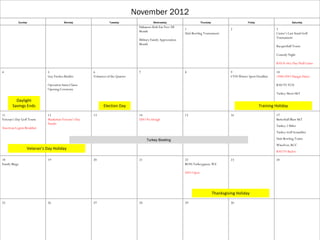 November 2012
           Sunday                       Monday                    Tuesday                    Wednesday                       Thursday                       Friday                        Saturday
                                                                                   Habanero Kids Ear Free All
                                                                                                                  1                              2                            3
                                                                                   Month
                                                                                                                  Unit Bowling Tournament                                     Custer’s Last Stand Golf
                                                                                                                                                                              Tournament
                                                                                   Military Family Appreciation
                                                                                   Month
                                                                                                                                                                              Racquetball Tourn

                                                                                                                                                                              Comedy Night

                                                                                                                                                                              KSU ft riley Day Fball Game

4                            5                         6                           7                              8                              9                            10
                             Guy Fawkes Bonfire        Volunteer of the Quarter                                                                  CYSS Winter Sport Deadline   1940s USO Hangar Dance

                             Operation Santa Clause                                                                                                                           KSU VS TCU
                             Opening Ceremony
                                                                                                                                                                              Turkey Shoot S&T

         Daylight
       Savings Ends                                           Election Day                                                                                           Training Holiday

11                           12                        13                          14                             15                             16                           17
Veteran’s Day Golf Tourn     Manhattan Veteran’s Day                               USO No Dough                                                                               Butterball Blast S&T
                             Parade
                                                                                                                                                                              Turkey 2 Miler
American Legion Breakfast
                                                                                                                                                                              Turkey Golf Scrambler

                                                                                        Turkey Bowling                                                                        Unit Bowling Tourn
                                                                                                                                                                              WineFest; RCC
                  Veteran’s Day Holiday
                                                                                                                                                                              KSU VS Baylor

18                           19                        20                          21                             22                             23                           24
Family Bingo                                                                                                      BOSS Turkeyganza; WZ

                                                                                                                  USO Open




                                                                                                                                        Thanksgiving Holiday

25                           26                        27                          28                             29                             30
 