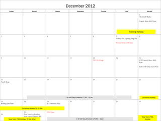 December 2012
           Sunday                      Monday                      Tuesday                  Wednesday                        Thursday                Friday                          Saturday

                                                                                                                                                                          1
                                                                                                                                                                          Chrsitkindl Market

                                                                                                                                                                          Comedy Show Rally Point




                                                                                                                                                              Training Holiday
2                            3                          4                          5                                 6                  7                                 8
                                                                                                                                        Holiday Tree Lighting; bldg 500

                                                                                                                                        Picerne Stories with Santa




9                            10                         11                         12                                13                 14                                15
                                                                                                                     USO No Dough                                         LOL Comedy Show; Rally
                                                                                                                                                                          Point

                                                                                                                                                                          Scuba with Santa; Eyster Pool




16                           17                         18                         19                                20                 21                                22
Family Bingo




                                                                             1 ID Half Day Schedule 17 DEC – 2 Jan                                                             Christmas Holiday

23                           24                         25                         26                                27                 28                                29
Bowling with Santa                                      WZ Christmas Party

                          Christmas Holiday 22-25 Dec

                             31                         USO Open
30                           New Years Eve Bowling
                             New Years Eve Party; WZ                                                                                                                           New Years TNG
          New Years TNG Holiday 29 Dec-1 Jan                                               1 ID Half Day Schedule 17 DEC – 2 Jan                                                  Holiday
 