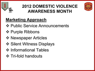 2012 DOMESTIC VIOLENCE
         AWARENESS MONTH
Marketing Approach
 Public Service Announcements
 Purple Ribbons
 Newspaper Articles
 Silent Witness Displays
 Informational Tables
 Tri-fold handouts
 