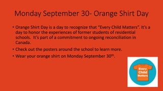 Monday September 30- Orange Shirt Day
• Orange Shirt Day is a day to recognize that “Every Child Matters”. It’s a
day to honor the experiences of former students of residential
schools. It’s part of a commitment to ongoing reconciliation in
Canada.
• Check out the posters around the school to learn more.
• Wear your orange shirt on Monday September 30th.
 