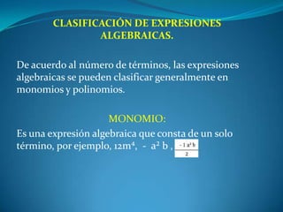 CLASIFICACIÓN DE EXPRESIONES ALGEBRAICAS. De acuerdo al número de términos, las expresiones algebraicas se pueden clasificar generalmente en monomios y polinomios. MONOMIO:Es una expresión algebraica que consta de un solo término, por ejemplo, 12m⁴,  -  a² b ,   