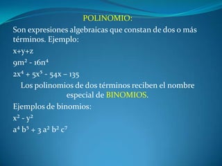 POLINOMIO:Son expresiones algebraicas que constan de dos o más términos. Ejemplo: x+y+z9m² - 16n⁴2x⁴ + 5x⁵ - 54x – 135Los polinomios de dos términos reciben el nombre especial de BINOMIOS.Ejemplos de binomios:x² - y²a⁴ b⁵ + 3 a² b² c⁷