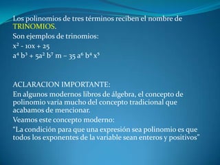 Los polinomios de tres términos reciben el nombre de TRINOMIOS.Son ejemplos de trinomios:x² - 10x + 25a⁴ b³ + 5a² b⁷ m – 35 a⁶ b⁴ x⁵  ACLARACION IMPORTANTE:En algunos modernos libros de álgebra, el concepto de polinomio varía mucho del concepto tradicional que acabamos de mencionar.Veamos este concepto moderno:“La condición para que una expresión sea polinomio es que todos los exponentes de la variable sean enteros y positivos”