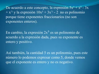 De acuerdo a este concepto, la expresión 5x³ + x² - 3x + x½ y la expresión 10x² + 3x½ - 2  no es polinomio porque tiene exponentes fraccionarios (no son exponentes enteros).En cambio, la expresión 2x⁵ es un polinomio de acuerdo a la expresión dada, pues su exponente es entero y positivo.Así también, la cantidad 5 es un polinomio, pues este número lo podemos expresar como 5, donde vemos que el exponente es entero y no es negativo.