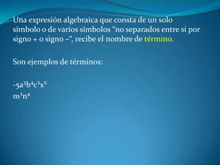 Una expresión algebraica que consta de un solo símbolo o de varios símbolos “no separados entre sí por signo + o signo –“, recibe el nombre de término. Son ejemplos de términos: -5a²b⁴c³x⁵m³n⁴