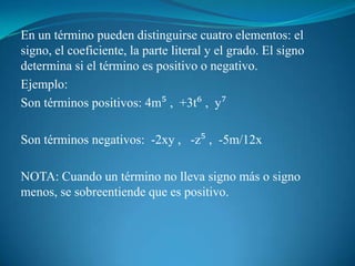 En un término pueden distinguirse cuatro elementos: el signo, el coeficiente, la parte literal y el grado. El signo determina si el término es positivo o negativo.Ejemplo:Son términos positivos: 4m⁵ ,  +3t⁶ ,  y⁷ Son términos negativos:  -2xy ,   -z⁵ ,  -5m/12x  NOTA: Cuando un término no lleva signo más o signo menos, se sobreentiende que es positivo.