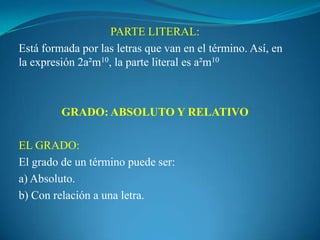 PARTE LITERAL:Está formada por las letras que van en el término. Así, en la expresión 2a²m10, la parte literal es a²m10  GRADO: ABSOLUTO Y RELATIVO EL GRADO:El grado de un término puede ser:a) Absoluto.b) Con relación a una letra.