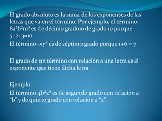 El grado absoluto es la suma de los exponentes de las letras que va en el término. Por ejemplo, el término: 8a⁵b²m³ es de décimo grado o de grado 10 porque 5+2+3=10El término -xy⁶ es de séptimo grado porque 1+6 = 7 El grado de un término con relación a una letra es el exponente que tiene dicha letra. Ejemplo:El término 4b²z⁵ es de segundo grado con relación a “b” y de quinto grado con relación a “z”.