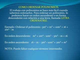 COMO ORDENAR POLINOMIOS.El trabajo con polinomios se hace más fácil cuando sabemos ordenarlos. Para ordenar un polinomio, lo podemos hacer en orden ascendente o en forma descendente con relación a una letra, llamada LETRA ORDENATRIZ. Ejemplo: Ordenar el polinomio -3m² + m⁵ + 10m³ + 16 + 2m⁴ - m En orden descendente:   m⁵ + 2m⁴ - 10m³ - 3m² - m + 16 En orden ascendente:   16 – m – 3m² - 10m³ + 2m⁴ + m⁵ NOTA: Puede faltar cualquier término intermedio.
